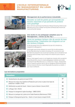 Management de la performance industrielle
Posséder un outil de pointe qui corresponde aux
besoins industriels et qui permette de produire
sans gaspillage
Née en 2014 d’un partenariat entre Renault et Renault Consulting, l’Ecole du Lean
Manufacturing se situe au Global Training Center de Renault dans l’enceinte de
l’usine de Flins (78, Yvelines).
Une école et une pédagogie adaptées pour le
Management, « Driven by the Top »
Parmi les quelques facteurs clés de succès du Lean
Manufacturing, l’implication des dirigeants est un
des facteurs critiques
Un des plus grands freins lié au déploiement du Lean est la résistance au
changement du Management.
La principale cause de cette résistance est souvent liée à la méconnaissance
du Lean Manufacturing et son absence de pratique. Or, la conviction du Lean
Manufacturing s’acquiert le plus souvent par la pratique, avec la contradiction que
la pratique prend du temps, et que le temps est la ressource la plus critique du
Dirigeant.
Dès lors, l’école apparaît comme un outil adapté pour résoudre cette contradiction
puisqu’elle permettra, de par les moyens pédagogiques mobilisés (usine école),
de pratiquer le Lean Manufacturing sur un temps court. De plus, l’école prendra
aussi en compte les questions liées au rôle du management (Comité de Direction,
Directeur Industriel, Directeur d’usine, Responsable de production ou d’atelier…)
pour réussir la démarche.
Les formations proposées
Standardisation des postes de travail (STAN)
Découvrir les enjeux d’un Système de Production par la mise en place d’une ligne de
production « modèle » (YK04)
Amélioration au poste de travail – Kaizen 2 jours et Kaizen 2 heures (KAIZ)
Le Rouge / Vert (ROUG)
Pratiquer le changement rapide d’outillage – SMED (SMDR)
Découvrir et pratiquer les 5 piliers de la Totale Productive Maintenance (TPMR)
Pratiquer le Reengineering des flux - Hoshin à l’usine (Juste à temps) (HAUN)
Formations
47
48
46
52
55
56
63
N° Page dans
le Guide
14 www.renault-consulting.com - Tél : 01 76 84 31 31 - Fax : 01 76 89 07 88
L’ECOLE INTERNATIONALE
DU MANAGEMENT DU LEAN
MANUFACTURING
 