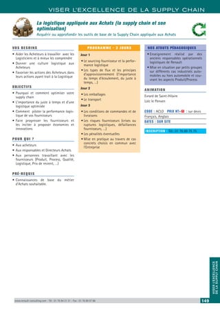 VISER L’EXCELLENCE DE LA SUPPLY CHAIN
VISERL’EXCELLENCE
DELASUPPLYCHAIN
www.renault-consulting.com - Tél : 01 76 84 31 31 - Fax : 01 76 89 07 88 149
La logistique appliquée aux Achats (la supply chain et son
optimisation)
Acquérir ou approfondir les outils de base de la Supply Chain appliquée aux Achats
VOS BESOINS
•	Aider les Acheteurs à travailler avec les
Logisticiens et à mieux les comprendre
•	Donner une culture logistique aux
Acheteurs
•	Favoriser les actions des Acheteurs dans
leurs actions ayant trait à la Logistique
OBJECTIFS
•	Pourquoi et comment optimiser votre
supply chain
•	L’importance du juste à temps et d’une
logistique optimisée
•	Comment piloter la performance logis-
tique de vos fournisseurs
•	Faire progresser les fournisseurs et
les inciter à proposer économies et
innovations
POUR QUI ?
•	Aux acheteurs
•	Aux responsables et Directeurs Achats
•	Aux personnes travaillant avec les
fournisseurs (Produit, Process, Qualité,
Logistique, Prix de revient, …)
PRÉ-REQUIS
•	Connaissances de base du métier
d’Achats souhaitable.
PROGRAMME - 3 JOURS
Jour 1
•	Le sourcing fournisseur et la perfor-
mance logistique
•	Les types de flux et les principes
d’approvisionnement (l’importance
du temps d’écoulement, du juste à
temps, …)
Jour 2
•	Les emballages
•	Le transport
Jour 3
•	Les conditions de commandes et de
livraisons
•	Les risques fournisseurs (crises ou
ruptures logistiques, défaillances
fournisseurs, …)
•	Les pénalités éventuelles
•	Mise en pratique au travers de cas
concrets choisis en commun avec
l’Entreprise
NOS ATOUTS PÉDAGOGIQUES
•	Enseignement réalisé par des
anciens responsables opérationnels
logistiques de Renault
•	Mise en situation par petits groupes
sur différents cas industriels auto-
mobiles ou hors automobile et cou-
vrant les aspects Produit/Process
ANIMATION
Evrard de Saint-Hilaire
Loïc le Penven
CODE : ACLO	 PRIX HT+X : sur devis
Français, Anglais
DATES : SUR SITE
INSCRIPTION : Tél.: 01 76 89 75 75
 