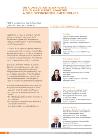 154 www.renault-consulting.com - Tél : 01 76 84 31 31 - Fax : 01 76 89 07 88
supportée par un réseau de partenaires implantés
sur tous les continents, nous permet d’offrir
des prestations adaptées à vos besoins et à vos
pratiques managériales, tout en tenant compte de
vos spécificités culturelles.
La diversité de nos clients nous permet une bonne
connaissance de nombreux secteurs d’activités. C’est
pourquoi, nous pouvons en fonction de vos besoins,
nous inspirer des meilleures pratiques, les adapter à
vos objectifs ainsi qu’à votre secteur d’activité et les
mettre en œuvre dans les meilleures conditions.
Issus de tous les métiers et de tous les secteurs
d’activité, nos consultants peuvent grâce à leurs
expériences, mettre en application dans votre
entreprise les meilleures pratiques reconnues ainsi
que développer des solutions innovantes. De plus,
ils ne cessent de développer leurs expertises afin
d’assurer leur rôle d’experts et de managers de
projets et d’enrichir leurs domaines de compétences.
Le professionnalisme de nos consultants passe par :
• une connaissance des méthodologies de travail
appliquées dans le Groupe Renault-Nissan ;
• une expérience reconnue dans le domaine du
conseil ;
• des méthodologies de travail fiables et robustes et
une pédagogie ;
• une rigueur et une implication dans la gestion de
votre projet d’amélioration ;
• un engagement dans les résultats à atteindre.
Notre présence dans les plus
grands pays européens,
Pierre Avril
Expert en Nouveaux Systèmes de Production,
déploiement stratégique, conduite humaine
individuelle et collective du changement.
Consultant, coach (groupe et individuel), praticien
PLN.
A été responsable ingénierie et fabrication, manager
en Ressources Humaines au sein de groupes
internationaux.
Diplômé ENSI Physique-chimie et DEA Mécanique
Quantique.
Patricia Beaumont
Expert en déploiement de politique, Conduite
du changement, management transversal,
génie industriel et implication des hommes.
Accompagnement de démarches de progrès
en France et à l’étranger.
DESS Droit et Pratique des Affaires Internationales.
Diplômée de l’ESG Paris.
L’EQUIPE FRANCE
Jean-Pierre Brandeis
A été Ingénieur Calculs Renault, puis Responsable
Projet Etude nouveau moteur, responsable Process
nouvelles lignes d’assemblage moteurs.
Forte expertise achats, ancien GSAM RNPO,
reponsable d’achats de pièces mécaniques Renault-
Nissan.
Développement fournisseurs (Audits Achats des
fournisseurs et Monozukuri).
Diplômé de l’ Ecole Centrale Paris et Licence Science
Economiques
Nathalie Baglin-Schuhler
Spécialiste en conduite de projets, re-engineering
des processus et performance des organisations.
24 ans d’expérience opérationnelle dans l’industrie
automobile et les produits innovants (Ingénierie,
Prix de Revient, Développement Durable, Achats et
Supply Chain).
A été Chef de Projet Etudes  Process et Chef de
Projet Achats.
Black Belt Six Sigma.
Ingénieur ICAM, option gestion-comptabilité-
marketing de l’EDHEC
UNE ÉQUIPE INTERNATIONALE
DE CONSULTANTS EXPERTS
POUR UNE OFFRE ADAPTÉE
À VOS SPÉCIFICITÉS CULTURELLES
 