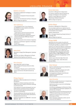 L’EQUIPE FRANCE
www.renault-consulting.com - Tél : 01 76 84 31 31 - Fax : 01 76 89 07 88 155
Pierre Chemarin
Master Black Belt certifié Six Sigma.
Expert en design de Processus services en milieu
international.
A été Manager d’équipes projet et opérationnelles.
Ingénieur Electronicien ICPI, DEA Traitement du
Signal.
Philippe Clogenson
Spécialiste en Marketing Opérationnel et en Business
Development  
Spécialiste en réflexion marketing orienté client
(CRM), multi canal et digital, orientations marketing
au service de la vente
Forte expérience en business development avec une
double maîtrise sectorielle «services et industrie»,
ainsi qu’une double expérience professionnelle
«annonceur et prestataire»
Parcours professionnel effectué aussi bien dans de
grands groupes internationaux (Xerox, Bertelsmann,
Orange) que dans des start-up.
Diplômé de l’Ipag (83) et de l’EMBA HEC - Excecutive
MBA HEC - (93)
Aicha Charik
Spécialiste en Supply Chain Management, Logistique
Achats.
Spécialiste Lean Sigma et Management de Projets.
Diplômée d’Ecole Supérieure de Commerce.
Anne Caldichoury
17 ans d’expérience dont 12 ans d’expérience
chez RENAULT en tant qu’ingénieur automobile,
électronique et système
Ingéniérie Véhicule :
- qualité logiciel, sûreté de fonctionnement des
architectures électroniques embarquées
- pilote de développement systèmes électroniques
- Central technical leader TMPS (Tyre Pressure
monitoring system)
IDAV : pilote prestation client entretien et réparation
Expérience en performance ingéniérie et knowledge
management
Ingénieur INSA Toulouse
Aurélien Debacq
Consultant en Management et Organisation
A eu de multiples expériences en ingénierie puis en
conseil dans les domaines de l’aérospatial, du spatial,
de l’automobile et des transports
Ingénieur Polytechnicien
M.Sc. in Aerospace Engineering, Georgia Institute of
Technology, USA
MBA du Collège des Ingénieurs
Ombeline de Catuelan
Consultante en déploiement stratégique et conduite
du changement
Consultante en management financier de projets
internationaux
Ingénieur de l’Ecole Nationale des Ponts et Chaussées
MBA du Collège des ingénieurs
Etienne Dalla Costa
Consultant en Management et Organisation 
A eu plusieurs expériences dans les domaines de
l’énergie, de l’horlogerie et de l’automobile.
Ingénieur en Génie Mécanique de l’Ecole
Polytechnique Fédérale de Lausanne 
MBA du Collège des Ingénieurs
Philippe FAIVRE
Spécialiste de la mise en place de systèmes de
management de la qualité et de la détermination de
l’outil qualité spécifique au problème à traiter
Expérience de la démarche LEAN pour l’amélioration
de la performance opérationnelle, la réorganisation
des équipes, l’analyse et le ré-ingénierie des
processus en utilisant toute la palette des outils
du LEAN (SIPOC, Process Mapping, Value stream
mapping, Fishbone, SMED, QQOQCP, 5S, Visual
Management, élimination des gaspillages via TIM
WOOD analysis)
Ingénieur agro-alimentaire (Agro-Paris tech)
Formation LEAN 6-Sigma : Black-Belt (école
Centrale PARIS)
Didier Gerbaud
Expert en amélioration de processus (réingénierie,
V-Up, plan de convergence).
Praticien en offshoring de processus avec outils
B2E (eRoom, eProcess, outils GED, …).
Accompagnement d’équipes transverses pour
résoudre des situations de crise.
Ingénieur Supelec.
Daniel Giromella
Spécialiste en analyse de processus et reengineering,
et coaching d’équipes transverses.
Expériences en mise en œuvre de la méthodologie
Value Up (DECIDE).
A été Directeur pédagogique du Séminaire de 3ème
cycle du CNAM Paris de Statistiques appliquées à la
prévision dans d’entreprise.
Actuel Président du Conseil de Perfectionnement de
l’IFPS/Ecole polytechnique universitaire Paris Sud
Diplômé de la Faculté de Droit et des Sciences
Economiques de Reims.
CES de Statistiques appliquées du 3ème cycle de
l’Université Paris Dauphine.
 
