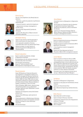L’EQUIPE FRANCE
156 www.renault-consulting.com - Tél : 01 76 84 31 31 - Fax : 01 76 89 07 88
Celine Harnay
Plus de 12 ans d’expérience chez Renault dans les
domaines :
- fabrication : système de production et performance
industrielle/ SPR
- ressources humaines : gestion des compétences
- réglementation technique, homologation et
contrôle interne
 Spécialisée RSE, Responsabilité Sociétale de
l’Entreprise
 Ingénieur EPF, IAE de Paris et Master recherche
d’économie industrielle
Vincent Laboucheix
Expert en système de production, stratégie
et déploiement de politique.
Benchmarking au sein des meilleures entreprises
mondiales (Asie, Etats-Unis, Brésil)
Chef de projets internationaux.
Auteur du “Traité de la Qualité Totale” .
DESS Ergonomie et Psychologie du travail.
Christophe Koenig
Expert en Lean services et chef de projet dans le
cadre de performance de réseaux Après Vente.
A été responsable comptable et financier,
responsable Après-Vente chez Renault Retail Group.
Diplomé du master 2 en audit financier et
opérationnel de l’Ecole de Management de
Strasbourg (IECS).
Pascal Lemeunier
Expert SPR (Système de Production Renault), 8
ans d’expérience en management d’atelier et en
démarches de progrès des Nouveaux Systèmes de
Production (5S, SPT, Dextérité, Management de la
Qualité ( QRQC, QC Story), TPM). Forme les futurs
organisateurs industriels au système de production
de l’alliance Renault-Nissan. Missions réalisées en
Espagne, en Roumanie, en Iran et en Corée.
Pilote JAT (Kanban, SMED, Hoshin, réduction temps
d’écoulement) pendant 2 ans en département
logistique. Egalement pilote TPM pendant 2 années
en milieu industriel.
Expérience de management comme Chef d’atelier
pendant 6 ans.
Ingénieur Génie Mécanique, option gestion de
production.
Classes préparatoires en Mathématiques Générales,
Organisation du Travail et de l’entreprise, Economie
Générale, Sociologie du travail, Mécanique
Industrielle.
BTS Electrotechnique.
Junior Moraes
Expert en Système de Production Renault (SPR)
10 ans d’expérience en formation, déploiement et
accompagnement dans la mise en place des outils du
SPR. A travaillé au démarrage de la première usine
Renault-Nissan au Brésil et a été certifié par Renault
comme formateur Kaizen, Standardisation, QC Story,
école de dextérité, TPM et 5S. Possède une grande
expérience en milieu industriel international.
Consultant Lean et une expérience de deux ans en
tant que  « Manufacturing Project Manager »
Gilles Panczer
Master Black Belt certifié Six Sigma.
Expert en design de Processus industriels.
A été Directeur Industriel d’une usine d’équipements
médicaux à l’étranger.
Ingénieur biomédical UTC.
DEA en Imagerie.
Vincent Moine
Expert en reengineering de processus, management
de projet, conduite du changement.
Pilotage de projets de systèmes d’information ERP et
déploiement international.
12 ans d’expérience conseil en management
opérationnel
Ingénieur de l’Ecole Nationale des Ponts et
Chaussées et Master HEC en management industriel
Jad Nehme
Consultant en Management et Organisation
Consultant sur des projets de transformation internes
à Renault
Ingénieur de l’Ecole Centrale Paris
M.S in Mechanical Engineering, Stanford University,
USA
Anna Malyuk
Consultante sénior en Management et Organisation
de projet.
Plus de quatre ans d’expérience dans les domaines
de organisation de processus Supply Chain,
planification de production, ventes et distribution
de véhicules.
Ingénieure de l’Université Technique d’Etat de
Moscou-Bauman. Diplômée de Master ParisTech «
Transport et développement durable ».
 