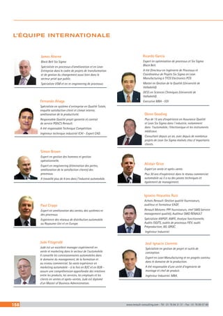158 www.renault-consulting.com - Tél : 01 76 84 31 31 - Fax : 01 76 89 07 88
Fernando Aliaga
Spécialiste en système d´entreprise en Qualité Totale,
enquête satisfaction client et climat interne,
amélioration de la productivité.
Responsable Qualité projet garantie et contrat
de service PGCS Renault.
A été responsable Technique Compétition.
Ingénieur technique industriel ICAI - Expert CAD.
Paul Cripps
Expert en amélioration des ventes, des systèmes et
des processus.
Expérience des réseaux de distribution automobile
au Royaume-Uni et en Europe.
Simon Brown
Expert en gestion des hommes et gestion
opérationnelle.
Expert en reegineering (élimination des pertes,
amélioration de la satisfaction clients) des
processus.
A travaillé plus de 9 ans dans l’industrie automobile.
L’ÉQUIPE INTERNATIONALE
Jude Fitzgerald
Jude est un excellent manager expérimenté en
vente et marketing dans le secteur de l’automobile.
Il conseille les concessionnaires automobiles dans
le domaine du management, de la formation et
au niveau commercial. Sa vaste expérience en
marketing automobile - à la fois en B2C et en B2B -
assure une compréhension approfondie des relations
entre les produits, les services, les employés et les
clients en ventes et après-ventes. Jude est diplomé
d’un Master of Business Administration.
James Aherne
Black Belt Six Sigma
Spécialiste en processus d’amélioration et en Lean
Entreprise dans le cadre de projets de transformation
et de gestion du changement aussi bien dans le
secteur privé que public.
Spécialiste VSM et en re-engineering de processus
Ricardo Garcia
Expert en optimisation de processus et Six Sigma
Black Belt.
A été Directeur en Ingénierie de Processus et
Coordinateur de Projets Six Sigma en Lean
Manufacturing à TYCO Electronics PCG
Master en Gestion de la Qualité (Université de
Valladolid).
DESS en Sciences Chimiques (Université de
Valladolid).
Executive MBA - EOI
Glenn Gooding
Plus de 15 ans d’expérience en Assurance Qualité
et Lean Six Sigma dans l´industrie, notamment
dans l’automobile, l’électronique et les instruments
médicaux.
Consultant depuis un an, avec depuis de nombreux
projets de Lean Six Sigma réalisés chez d´importants
clients.
Alistair Grice
Expert en vente et après-vente.
Plus 30 ans d’expérience dans le réseau commercial
automobile où il a eu des postes techniques et
également de management.
Ignacio Hoyuelos Ruiz
Achats Renault: Gestion qualité fournisseurs,
auditeur et formateur EAQF,
Renault Motores: PPF fournisseurs, chef SMQ (service
management qualité), Auditeur SMQ RENAULT
Spécialiste ANPQP, AMFE, Analyse fonctionnelle,
Audits ISO/TS, audits de processus FIEV, audit.
Préproduction, 8D, QRQC.
Ingénieur Industriel
José Ignacio Llorente
Spécialiste en gestion de projet et outils de
conception.
Expert en Lean Manufacturing et en progrès continu
dans le domaine de la production.
A été responsable d’une unité d’ingénierie de
montage et chef de produit.
Ingénieur Industriel. MBA.
 