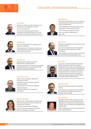 L’ÉQUIPE INTERNATIONALE
160 www.renault-consulting.com - Tél : 01 76 84 31 31 - Fax : 01 76 89 07 88
John Rostron
Spécialiste dans le diagnostic d’activités
opérationnelles et auditeur qualifié.
Chef de projet travaillant sur des projets stratégiques
pour Renault UK avec une grande expérience des
réseaux de distribution automobile.
Javier Sanz del Río
Expert en outils conception, implantation
de système de qualité.
Spécialiste en audit de Processus, systèmes
d´assurance qualité.
A été professeur à l´Université de Valladolid.
Ingénieur industriel.
Diplômé de troisième cycle en Ingénierie
de la Qualité.
Martha Silva Ayala
Spécialiste dans l’implantation de la Qualité Totale
dans le Service, gestion de projets, reengineering
et déploiement stratégique.
A été directeur Qualité Totale RCI Espagne.
Licenciée en Économie et Gestion d´Entreprises.
Master en Informatique et Finances.
Dean Simpson
Spécialiste en déploiement du Lean et en projets de
transformation avec une forte expertise dans les
processus d’amélioration
15 ans d’expérience en tant que formateur Lean y
compris dans la formation des formateurs.
10 ans d’expérience en gestion de projet
Expert Lean (VSM, 5S, SMED, Kaizen…)
Expert TPM
Barry Smith
Spécialiste en amélioration de la performance et des
systèmes de qualité.
Plus de 30 ans d’expérience dans le management
de la production et des opérations au niveau
international.
A travaillé dans de nombreux réseaux de distribution
pour l’amélioration des services après-vente.
Chris Terry
Au cours des 15 dernières années, Chris a occupé
différents postes dans l’industrie automobile ;
manager général des ventes et concessionnaires. Il a
récemment consulté sur ISO 9001, le développement
de projets automobiles et commerce de fabrication.
Il est spécialisé dans le redressement des ventes,
la réduction des couts, processus re-design et le
business automobile en général. Chris est diplomé
d’un Master of Business Administration.
Denis Turnbull
Spécialiste / Formateur dans le domaine du Lean
Manufacturing avec une très forte expertise dans
l’application et la facilitation de l’amélioration des
processus Lean par l’utilisation des méthodes Kaizen
et Gemba Kanri.
Expert en déploiement Lean dans les domaines de la
Santé et de la Production.
Steve Townsend
Spécialiste de la gestion de projets et des grands
comptes.
A une expérience de plus de 30 ans dans l’industrie
de l’automobile, de la production à la vente au
Royaume-Uni et en Europe.
John Rennie
Spécialiste en aide à la création d’entreprise et en
développement du leadership et coaching.
Expert en démarche Lean.
Plus de 18 ans d’expérience dans l’industrie
automobile avec une grande expertise en service
après-vente, en formation et processus des ventes.
Ian Robinson
Plus de 10 ans d’expérience en management des
hommes et commercial.
Grande expérience de l’industrie automobile et du
réseau de distribution automobile, notamment en
vente et service aux clients.
 