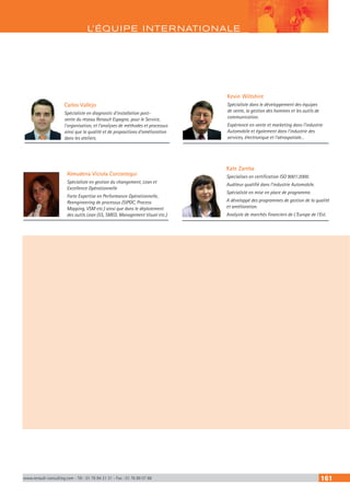 L’ÉQUIPE INTERNATIONALE
www.renault-consulting.com - Tél : 01 76 84 31 31 - Fax : 01 76 89 07 88 161
Carlos Vallejo
Spécialiste en diagnostic d’installation post-
vente du réseau Renault Espagne, pour le Service,
l’organisation, et l’analyses de méthodes et processus
ainsi que la qualité et de propositions d’amélioration
dans les ateliers.
Kevin Wiltshire
Spécialiste dans le développement des équipes
de vente, la gestion des hommes et les outils de
communication.
Expérience en vente et marketing dans l’industrie
Automobile et également dans l’industrie des
services, électronique et l’aérospatiale…
Almudena Viciola Corcostegui
Spécialiste en gestion du changement, Lean et
Excellence Opérationnelle
Forte Expertise en Performance Opérationnelle,
Reengineering de processus (SIPOC, Process
Mapping, VSM etc.) ainsi que dans le déploiement
des outils Lean (5S, SMED, Management Visuel etc.)
Kate Zareba
Specialises en certification ISO 9001:2000.
Auditeur qualifié dans l’industrie Automobile.
Spécialiste en mise en place de programme.
A développé des programmes de gestion de la qualité
et amélioration.
Analyste de marchés financiers de L’Europe de l’Est.
 