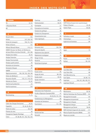 Symbols
5S	 53, 93
7 Nouveaux Outils	 72
8D	 115
A
Accueil client	 103
Achats	 127, 128, 129
Achats de transports	 150, 151, 152
Achats tertiaires	 135
Alliance Renault-Nissan	 110, 111
AMDEC (Analyse des Modes de Défaillances,
de leurs Effects et de leur Criticité)	 107, 108
Analyse de la Valeur	 24, 25
Analyse financière	 133
Analyse Fonctionnelle	 24, 25
Analyse qualité produit	 26
Animation de formation	 90
Animation d’équipe	 87
ANPQP	 110, 111
Approvisionnement	 138, 139, 142, 144, 149
Arbres de défaillance	 109, 113
Assurance Qualité	 110, 111, 118, 124
Attentes du Clients	 91, 97
Audit de pré-production	 27
Audit de processus	 124
B
Benchmarking	 71, 75
C
Cahier des Charges Fonctionnel	 24, 25
Capabilité	 33, 34, 35, 36, 37
Chaîne de valeur	 64, 144
Chaînes de cotes	 28
Changement Rapide d’Outillage	 55
Client	 97, 98, 99, 101, 102, 103, 104
Coaching	 60, 81
Communication	 82, 87
Conception	 21
Conception de formation	 89
Conduite de politique	 78
Conduite du Changement	 74
Consommation Lean	 98
Coûts logistiques	 144
D
Demande client	 103, 104
Démarche Qualité	 71
Déploiement des objectifs	 78
Déploiement stratégique	 74
Design To Cost	 22
Dextérité	 50
Dynamique de groupe	 90
E
Écoute active	 90
Equipe de vente	 99, 100
Equipe projet	 83, 84
Equipe transverse	 87
Ergonomie	 51
F
Fabrication (voir Production)	 35
Feuilles d’Opération Standard (FOS)	 47
Flux	 63, 64, 65, 101, 102
Fondamentaux du Management	 80
Formation de formateurs	 90
Fournisseurs	 121, 130
G
Gestion des flux	 63
Gestuelle	 50
H
HCPP (Hiérarchisation des caractéristiques
Produit / Process)	 33, 38
Hoshin Projet	 83, 84
I
Indicateurs visuels	 49
Informatique	 93
Ingénierie de formation	 89
J
Japon	 75
K
Kaizen	 46, 57
Kanban	 65, 144
L
Lean Black Belt	 69
Lean Green Belt	 68
Lean Manufacturing	 53
Lean Sigma	 20, 68, 114
Logistique	 144, 147, 148, 149, 151
Logistique Renault	 147
M
Maintenance	 55, 56
Maîtrise Statistique des Processus (MSP)	 123
Management de projet	 83
Management de proximité	 81
Management d’équipe	 80
Management éthique	 85
Management par Percée	 78, 80
MAP (méthode d’approche des projets)	 117
Matrice Qualité Assurance (MQA)	 121
Moyens de contrôle	 33
164 www.renault-consulting.com - Tél : 01 76 84 31 31 - Fax : 01 76 89 07 88
INDEX DES MOTS-CLÉS
 