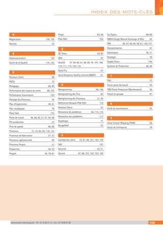 N
Négociation	 128, 129
Normes	 35
O
Ordonnancement	 139
Outils de la Qualité	 115, 120
P
Parcours client	 99
PDCA	 72
Pédagogie	 89, 90
Performance des espace de vente	 99, 103
Performance fournisseurs	 130
Pilotage des Processus	 76
Plan d’Expériences	 40, 41
Plan stratégique	 78
Poka Yoke	 122
Poste de travail	 46, 49, 50, 51, 91, 93, 94
Pré-production	 27
Prise de parole	 86, 90
Processus	 21, 33, 63, 94, 118, 123
Processus de fabrication	 27, 37
Processus opérationnels	 94
Processus Projets	 21
Production	 44, 53
Progrès	 65, 78, 81
Projet	 83, 84
PSA-FIEV	 124
Q
QC Story	 59, 60
QFD	 97
Qualité	 37, 59, 60, 61, 68, 69, 70, 107, 108,
110, 111, 115, 120, 122
Quick Fix	 57
Quick Response Quality Control (QRQC)	 61
R
Reengineering	 94, 144
Reengineering des Flux	 63
Reengineering des Processus	 21, 94
Référentiel Renault-PSA-FIEV	 118
Relation Client	 97
Résolution de problèmes	 56, 115, 116
Résolution des problèmes	 117
Roadmaps	 71
Rouge/Vert	 52
S
Satisfaction client	 22, 91, 98, 101, 103, 104
SAV	 101
Sécurité	 43, 51
Service	 97, 98, 101, 102, 103, 104
Six Sigma	 68, 69
SMED (Single Minute Exchange of Die)	 55
SPR	 46, 47, 49, 50, 59, 61, 120, 121
Standardisation	 47
Statistiques	 30, 31
Stratégie	 78
Supply Chain	 144
Système de Production	 46, 48
T
TAG	 37
Tenue poste de travail	 55
TPM (Total Productive Maintenance)	 56
Travail en groupe	 87
U
Unité de maintenance	 55
V
Value Stream Mapping (VSM)	 64
Vision de l’entreprise	 78
INDEX DES MOTS-CLÉS
www.renault-consulting.com - Tél : 01 76 84 31 31 - Fax : 01 76 89 07 88 165
 
