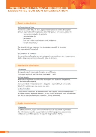 166 www.renault-consulting.com - Tél : 01 76 84 31 31 - Fax : 01 76 89 07 88
VOTRE STAGE RENAULT CONSULTING :
L’ESSENTIEL SUR SON ORGANISATION
Avant le séminaire
Pendant le séminaire
Les Horaires
En règle générale, les journées de formation durent 7 heures.
Les sessions ont lieu de 09h00 à 12h30 et de 14h00 à 17h30.
Les Intervenants
Acteurs du changement, nos consultants développent sans cesse leurs compétences
et leurs domaines d’expertise.
Issus du monde de l’entreprise, souvent à des postes à responsabilité, ils sont ouverts
à toutes les questions que vous pouvez vous poser.
La Documentation
Conçus par nos consultants, les documents remis aux stagiaires constituent bien plus que
de simples supports pendant le séminaire ; ce sont surtout de véritables outils indispensables
à la mise en pratique en entreprise. Leur mise à jour est permanente.
La Convocation de Stage
4 semaines avant le début du stage, la personne désignée sur le bulletin d’inscription
(et/ou le responsable de l’inscription, sur demande) reçoit une convocation, précisant :
• les coordonnées du lieu du séminaire
• les moyens d’accès
• les horaires
• une liste d’hôtels à titre indicatif (tarifs préférentiel)
• le nom de l’animateur
Sur demande, elle peut également être adressée au responsable de formation
(ou responsable de l’inscription).
La Convention de Formation
Les conventions de formation sont adressées avec les convocations et sont à nous retourner
datées et signées impérativement avant le début du séminaire.
Après le séminaire
L’Evaluation
A la fin du séminaire, chaque participant évalue “à chaud” la qualité de la prestation.
Les informations recueillies nous permettent d’enrichir le programme des séminaires
et d’assurer un contrôle rigoureux de la qualité des prestations offertes.
 
