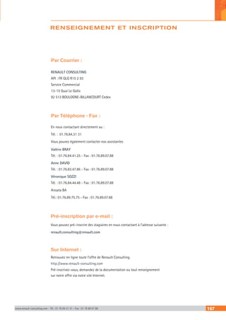 RENSEIGNEMENT ET INSCRIPTION
www.renault-consulting.com - Tél : 01 76 84 31 31 - Fax : 01 76 89 07 88 167
Par Courrier :
RENAULT CONSULTING
API : FR QLG R15 2 93
Service Commercial
13-15 Quai Le Gallo
92 513 BOULOGNE-BILLANCOURT Cedex
Par Téléphone - Fax :
En nous contactant directement au :
Tél. : 01.76.84.31 31
Vous pouvez également contacter nos assistantes
Valérie BRAY
Tél. : 01.76.84.41.25 - Fax : 01.76.89.07.88
Anne DAVID
Tél. : 01.76.83.47.86 - Fax : 01.76.89.07.88
Véronique SOZZI
Tél. : 01.76.84.44.48 - Fax : 01.76.89.07.88
Aissata BA
Tél.: 01.76.89.75.75 - Fax : 01.76.89.07.88
Pré-inscription par e-mail :
Vous pouvez pré–inscrire des stagiaires en nous contactant à l’adresse suivante :
renault.consulting@renault.com
Sur Internet :
Retrouvez en ligne toute l’offre de Renault Consulting.
http://www.renault-consulting.com
Pré-inscrivez-vous, demandez de la documentation ou tout renseignement
sur notre offre via notre site Internet.
 
