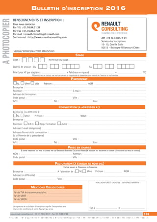 www.renault-consulting.com - Tél : 01 76 84 31 31 - Fax : 01 76 89 07 88 169
Bulletin d'inscription 2016
API : FR QLG R15 2 93
Service des Inscriptions
13- 15, Quai le Gallo
92513 - Boulogne-Billancourt Cédex
Facturation (à établir au nom de:)
Prise en charge
Participant
Convocation (à adresser à:)
R . C . S A S – N ° d ’ a g r é m e n t 1 1 9 2 1 8 9 4 3 9 2 / N ° d ’ i d e n t i f i c a t i o n T V A : F R 1 7 7 9 8 6 8 5 7 1 5 / S I R E T : 7 9 8 6 8 5 7 1 5 0 0 0 1 2 / A P E 7 0 2 2 Z
RENSEIGNEMENTS ET INSCRIPTION :
Pour nous contacter
Par Tél. : 01.76.84.31.31
Par Fax : 01.76.89.07.88
Par mail : renault.consulting@renault.com
Sur Internet : http://www.renault-consulting.com
Stage
N’envoyez pas de chèque, une facture valant de convention de formation sera envoyée à l’adresse de facturation
VEUILLEZ ECRIRE EN LETTRES MAJUSCULES
La signature de ce bulletin d’inscription signifie l’acceptation sans
réserve des conditions de vente figurant au verso.
Facture valant de Convention de Formation
NOM, SIGNATURE ET CACHET DE L'ENTREPRISE IMPERATIF
M. Mme Mlle Prénom : 	 NOM :	
Entreprise : 	
Fonction :	 E-mail : 	
Adresse de l’entreprise : 	
Code postal : 	 Ville :	
API : 	 Tél. : 	 Fax : 	
Code : 	 et Intitulé du stage :
Date(s) de session : Du		 Au
	
Prix Euros HT par stagiaire :	 + TVA (taux en vigueur) 	 =	 TTC
Si votre formation est prise en charge par un Organisme Paritaire Collecteur Agréé (A indiquer dès inscription et joindre l'attestation de prise en charge)
NOM :	 Adresse :
Code postal : 	 Ville :
Entreprise ( si différente ) :
M. Mme Prénom : 	 NOM :
Entreprise :
Fonction : D.R.H. Resp. Formation Autre :
Adresse E-mail (obligatoire) :
Adresse d’envoi de la convocation :
(si différente de la précédente)
Code postal : 	 Ville :
API : 	 Tél. : 	 Fax :
Entreprise : 	 A l’attention de : M. Mme Prénom : 	 NOM :
Adresse (si différente) :
Code postal : 	 Ville :	
APHOTOCOPIER
Fait à __________________ le____________________
Mentions Obligatoires
Nº de TVA Intracommunautaire :	
Nº de SIRET :
Nº de SIREN :
 