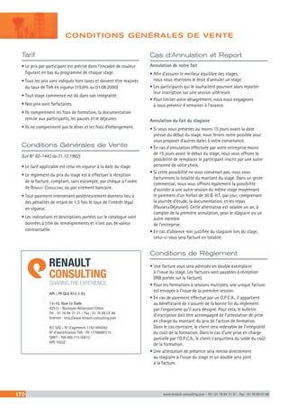 170 www.renault-consulting.com - Tél : 01 76 84 31 31 - Fax : 01 76 89 07 88
Tarif
• Le prix par participant est précisé dans l’encadré de couleur
figurant en bas du programme de chaque stage.
• Tous les prix sont indiqués hors taxes et doivent être majorés
du taux de TVA en vigueur (19,6% au 01.08.2000)
• Tout stage commencé est dû dans son intégralité.
• Nos prix sont forfaitaires.
• Ils comprennent les frais de formation, la documentation
remise aux participants, les pauses et le déjeuner.
• Ils ne comprennent pas le dîner et les frais d’hébergement.
Conditions de Règlement
• Une facture vous sera adressée en double exemplaire
à l’issue du stage. Les factures sont payables à réception
(RIB portée sur la facture).
• Pour les formations à sessions multiples, une unique facture
est envoyée à l’issue de la première session.
• En cas de paiement effectué par un O.P.C.A., il appartient
au bénéficiaire de s’assurer de la bonne fin du règlement
par l’organisme qu’il aura désigné. Pour cela, le bulletin
d’inscription doit être accompagné de l’attestation de prise
en charge du montant du prix de l’action de formation.
Dans le cas contraire, le client sera redevable de l’intégralité
du coût de la formation. Dans le cas d’une prise en charge
partielle par l’O.P.C.A., le client s’acquittera du solde du coût
de la formation.
• Une attestation de présence sera remise directement
au stagiaire à l’issue du stage et un double sera joint
à la facture.
Cas d’Annulation et Report
Annulation de notre fait
• Afin d’assurer le meilleur équilibre des stages,
nous nous réservons le droit d’annuler un stage.
• Les participants qui le souhaitent pourront alors reporter
leur inscription sur une session ultérieure.
• Pour limiter votre désagrément, nous nous engageons
à vous prévenir 4 semaines à l’avance.
Annulation du fait du stagiaire
• Si vous nous prévenez au moins 15 jours avant la date
prévue du début du stage, nous ferons notre possible pour
vous proposer d’autres dates à votre convenance.
• En cas d’annulation effectuée par votre entreprise moins
de 15 jours avant le début du stage, nous vous offrons la
possibilité de remplacer le participant inscrit par une autre
personne de votre choix.
• Si cette possibilité ne vous convenait pas, nous vous
facturerons la totalité du montant du stage. Dans un geste
commercial, nous vous offrons également la possibilité
d’assister à une autre session du même stage moyennant
le paiement d’un forfait de 30 E H.T. par jour, comprenant
la journée d’étude, la documentation, et les repas
(Pauses+Déjeuner). Cette alternative est valable un an, à
compter de la première annulation, pour le stagiaire ou un
autre membre
de l’entreprise.
• En cas d’absence non justifiée du stagiaire lors du stage,
celui-ci vous sera facturé en totalité.
Conditions Générales de Vente
(Loi N° 92-1442 du 31.12.1992)
• Le tarif applicable est celui en vigueur à la date du stage.
• Le règlement du prix du stage est à effectuer à réception
de la facture, comptant, sans escompte, par chèque à l’ordre
de Renault Consulting, ou par virement bancaire.
• Tout paiement intervenant postérieurement donnera lieu à
des pénalités de retard de 1,5 fois le taux de l’intérêt légal
en vigueur.
• Les indications et descriptions portées sur le catalogue sont
données à titre de renseignements et n’ont pas de valeur
contractuelle.
API : FR QLG R15 2 93
13-15, Quai Le Gallo
92513 - Boulogne-Billancourt Cédex
Tél. : 01 76 84 31 31 – Fax : 01 76 89 07 88
Internet : http://www.renault-consulting.com
R.C SAS - N° d’agrément 11921894392
N° d’identification TVA : FR 17798685715
SIRET : 798 685 715 00012
APE 7022Z
CONDITIONS GÉNÉRALES DE VENTE
 