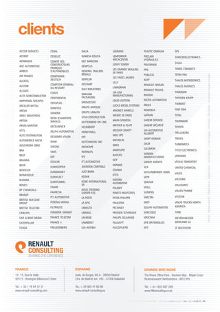 www.renault-consulting.com - Tél : 01 76 84 31 31 - Fax : 01 76 89 07 88
clients
13- 15, Quai le Gallo
92513 - Boulogne-Billancourt Cédex
Tel.: + 33 1 76 84 31 31
www.renault-consulting.com
Avda. de Burgos, 89-A - 28050 Madrid
Ctra. de Madrid, km. 185 - 47008 Valladolid
Tel.: + 34 983 41 80 99
www.renault-consulting.es
The Rivers Office Park - Denham Way - Maple Cross
Rickmansworth Hertfordshire - WD3 9YS
Tel.: + 44 1923 697 269
www.RNconsulting.co.uk
FRANCE ESPAGNE GRANDE BRETAGNE
ACCOR SERVICES
ACERGY
AERNNOVA
AGC AUTOMOTIVE
AIRBUS
AIR FRANCE
ALCATEL
ALSTOM
ALTADIS
ALTIS SEMICONDUCTOR
AMPHENOL SOCAPEX
ARCELOR MITTAL
AREVA
ARIES INDUSTRIES
ARTEM
ARVIN MERITOR
ATYS
AUTO DISTRIBUTION
AUTOMOBILE DACIA
AZUCARERA EBRO
BAA
BASF
BAVARIA
BEHR
BENTELER
BIOMERIEUX
BLEDINA
BOSCH
BP CHEMICALS
BRANDT
BRITISH NUCLEAR
GROUP
BRITISH TELECOM
CABLOFIL
CAR  BOAT MEDIA
CATERPILLAR
CEAGA
CEBAL
CEGELEC
COMITÉ DES
CONSTRUCTEURS
FRANÇAIS
D'AUTOMOBILES
COMPAGNIE
DEUTSCH
COMPTOIR GÉNÉRAL
DU RESSORT
CONTE
CONTINENTAL
COTUPLAS
DANFOSS
DANONE
DCNS (CHANTIERS
NAVALS)
DECEUNINCK
DELPHI AUTOMOTIVE
DESIGNER VISION
DIAM
DIXONS
EADS
EDF
ESSILOR
EUROCOPTER
EURODISNEY
EUROFLEET
EUROTUNNEL
FAGOR
FAURECIA
FCI AUTOMOTIVE
FEDERAL MOGUL
FILTRAUTO
FONDERIE GRANDY
FRANCE TELECOM
FRANCE 3
FREUDENBERG
GALIA
GAMESA EÓLICA
GEC MARCONI
GEMPLUS
GENERAL TRAILERS
BENALU
GERFLOR
GESTAMP
GIAT INDUSTRIES
GRAHAM
PACKAGING
GRENZECHO
GRUPO ANTOLIN
GRUPO URALITA
GTM CONSTRUCTION
GUTTENBERG ON LINE
HEUDEBERT
HONEYWELL
HPI
HUTCHINSON SNC
INCHCAPE
INVENSYS
IPS
ITT AUTOMOTIVE
JOHNSON CONTROLS
JUST BORN
KODAK
KONÉ INTERNATIONAL
SA
KOYO STEERING
EUROPE KSE
LA POSTE
LA SPIC
LABAUTO
LABINAL
LAFARGE
LAMBERET
LEA-ARTIBAI
LEGRAND
LEMFORDER
MECACENTRE
LEROY SOMER
LES GRANDS MOULINS
DE PARIS
LES PAGES JAUNES
LILLY
LIMAGRAIN
LIR-USA
MANUFACTURING
LOUIS VUITTON
LUCAS DIESEL SYSTEMS
MAGNETI MARELLI
MAIRIE DE PARIS
MAPA SPONTEX
MATHER  PLATT
MESSIER DOWTY
MGE UPS
MICHELIN
MIKO
MONTUPET
NATEXIS
OCP
ORANGE
OSVIMA
OTTO
OXFORD
AUTOMOTIVE
PALAMY
PAMCO INDUSTRIES
PATEK PHILIPPE
PAULSTRA
PECHINEY
PEIGNEN SCHINDLER
PHILIPS ECLAIRAGE
PILLIVUYT
PLACOPLATRE
PLASTIC OMNIUM
POCLAIN
HYDRAULICS
POLYGRAM
PPG
PUBLICIS
RATP
RENAULT-NISSAN
RENAULT TRUCKS
RHODIA
RIETER AUTOMOTIVE
ROLEX
ROWENTA
SAFRAN
SAGEM DÉFENSE
SAGEM SÉCURITÉ
SAI AUTOMOTIVE
ALLIBERT
SAINT-GOBAIN
SALM
SALOMON
SANDEN
MANUFACTURING
SANOFI AVENTIS
SCA
SCHLUMBERGER SEMA
SEPR
SERVAIR
SHELL
SIEMENS
SNECMA
SNCF
SOLVAY AUTOMOTIVE
SONCEBOZ
SPEICHIM
SPIE BATIGNOLLES
SPIT
SPS
STMICROELECTRONICS
SYLEA
TEMEX CERAMICS
TETRA PAK
THALES MICROSONICS
THALÈS AVIONICS
THOMSON
THYSSEN KRUPP
TIMBMET
TOM TOM
TOTAL
TOURNAIRE
TOYOTA
TRELLEBORG
TREVES
TURBOMECA
TYCO ELECTRONICS
VENTADIS
VEOLIA TRANSPORT
UNITED CHEMICAL
VALEO
VALFOND
VALLOUREC
VALOIS PHARM
VISTEON
VOLVO TRUCKS NORTH
AMERICA
YORK
WEYERHAEUSER
MEDILAND SA
ZF BOUTHEON
Photos:RenaultMCAV-DigitalStock-DigitalVision-GoodShoot-J.FoxxImages-Photodisc-Stockbyte-Stockxpert(JupiterImages)
 