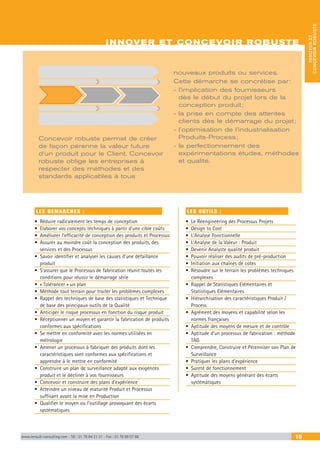 INNOVER ET CONCEVOIR ROBUSTE
www.renault-consulting.com - Tél : 01 76 84 31 31 - Fax : 01 76 89 07 88 19
INNOVERET
CONCEVOIRROBUSTE
Concevoir robuste permet de créer
de façon pérenne la valeur future
d’un produit pour le Client. Concevoir
robuste oblige les entreprises à
respecter des méthodes et des
standards applicables à tous
LES DEMARCHES :
•	 Réduire radicalement les temps de conception
•	 Elaborer vos concepts techniques à partir d’une cible coûts
•	 Améliorer l’efficacité de conception des produits et Processus
•	 Assurer au moindre coût la conception des produits, des
services et des Processus
•	 Savoir identifier et analyser les causes d’une défaillance
produit
•	 S’assurer que le Processus de fabrication réunit toutes les
conditions pour réussir le démarrage série
•	 « Tolérancer » un plan
•	 Méthode tout terrain pour traiter les problèmes complexes
•	 Rappel des techniques de base des statistiques et Technique
de base des principaux outils de la Qualité
•	 Anticiper le risque processus en fonction du risque produit
•	 Réceptionner un moyen et garantir la fabrication de produits
conformes aux spécifications
•	 Se mettre en conformité avec les normes utilisées en
métrologie
•	 Amener un processus à fabriquer des produits dont les
caractéristiques sont conformes aux spécifications et
apprendre à le mettre en conformité
•	 Construire un plan de surveillance adapté aux exigences
produit et le décliner à vos fournisseurs
•	 Concevoir et construire des plans d’expérience
•	 Atteindre un niveau de maturité Produit et Processus
suffisant avant la mise en Production
•	 Qualifier le moyen ou l’outillage provoquant des écarts
systématiques
LES OUTILS :
•	 Le Reengineering des Processus Projets
•	 Design to Cost
•	 L’Analyse Fonctionnelle
•	 L’Analyse de la Valeur : Produit
•	 Devenir Analyste qualité produit
•	 Pouvoir réaliser des audits de pré-production
•	 Initiation aux chaînes de cotes
•	 Résoudre sur le terrain les problèmes techniques
complexes
•	 Rappel de Statistiques Elémentaires et
Statistiques Elémentaires
•	 Hiérarchisation des caractéristiques Produit /
Process
•	 Agrément des moyens et capabilité selon les
normes françaises
•	 Aptitude des moyens de mesure et de contrôle
•	 Aptitude d’un processus de fabrication : méthode
TAG
•	 Comprendre, Construire et Pérenniser son Plan de
Surveillance
•	 Pratiquer les plans d’expérience
•	 Sureté de fonctionnement
•	 Aptitude des moyens générant des écarts
systématiques
nouveaux produits ou services.
Cette démarche se concrétise par :
- l’implication des fournisseurs
dès le début du projet lors de la
conception produit ;
- la prise en compte des attentes
clients dès le démarrage du projet ;
- l’optimisation de l’industrialisation
Produits-Process ;
- le perfectionnement des
expérimentations études, méthodes
et qualité.
INNOVER ET CONCEVOIR ROBUSTE
 
