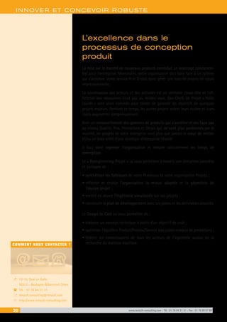 20 www.renault-consulting.com - Tél : 01 76 84 31 31 - Fax : 01 76 89 07 88
COMMENT NOUS CONTACTER ?
13-15, Quai Le Gallo
92513 - Boulogne-Billancourt Cédex
Tél. : 01 76 84 31 31
renault.consulting@renault.com
http://www.renault-consulting.com
-
(
+
8
INNOVER ET CONCEVOIR ROBUSTE
L’excellence dans le
processus de conception
produit
La mise sur le marché de nouveaux produits constitue un avantage concurren-
tiel pour l’entreprise. Néanmoins, votre organisation doit faire face à un rythme
qui s’accélère. Votre service R et D doit donc gérer une liste de projets en cours
impressionnante.
La coordination des acteurs et des activités est un véritable casse-tête et l’ef-
ficience des ressources n’est pas au rendez-vous. Des Chefs de Projet « Poids
Lourds » sont alors nommés pour tenter de garantir les objectifs de quelques
projets majeurs. Pendant ce temps, les autres projets voient leurs durées et leurs
coûts augmenter dangereusement.
Avec un renouvellement des gammes de produits qui s’accélère et des faux pas
au niveau Qualité, Prix, Prestations et Délais qui ne sont plus pardonnés par le
marché, les projets de votre entreprise sont plus que jamais le cœur de métier
et/ou un bras armé d’une stratégie d’entreprise réussie.
Il faut donc repenser l’organisation et réduire radicalement les temps de
conception.
Le « Reengineering Projet » va vous permettre à travers une démarche concrète
et partagée de :
•	synthétiser les faiblesses de votre Processus et votre organisation Projets ;
•	réfléchir et choisir l’organisation la mieux adaptée et la géométrie de
l’équipe projet ;
•	mettre en œuvre l’ingénierie simultanée sur vos projets ;
•	construire le plan de développement avec ses jalons et les délivrables associés.
Le Design to Cost va vous permettre de :
•	élaborer un concept technique à partir d’un objectif de coût ;
•	optimiser l’équilibre Produit/Process/Service aux justes niveaux de prestations ;
•	fédérer les connaissances de tous les acteurs de l’ingénierie autour de la
recherche du meilleur équilibre.
 