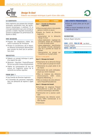 INNOVER ET CONCEVOIR ROBUSTE
22 www.renault-consulting.com - Tél : 01 76 84 31 31 - Fax : 01 76 89 07 88
Design To Cost
Elaborer vos concepts techniques à partir d’une cible coûts
Contraintes
Coût
LE CONTEXTE
Votre ingénierie vous propose des concepts
techniques satisfaisants avec des perfor-
mances économiques à améliorer. Et ce
n’est que tardivement que votre entreprise
parvient à rétablir l’équilibre économique,
souvent en dégradant ses performances de
Qualité et Délai.
VOS BESOINS
•	Proposer des adaptations ciblées des
outils et processus de l’entreprise.
•	Prendre en considération, dès le départ,
les éléments économiques déterminants
pour orienter les choix vers la satisfac-
tion client
OBJECTIFS
•	Elaborer un concept technique à partir
d’un objectif de coût
•	Optimiser l’équilibre Produit/Process/
Service aux justes niveaux de prestations
•	Fédérer les connaissances de tous les
acteurs de l’ingénierie autour de la
recherche du meilleur équilibre
POUR QUI ?
•	Aux Comités de Direction Ingénierie
•	A l’ensemble des personnes impliquées
dans une démarche de réponse à appel
d’offre
PROGRAMME - 3 JOURS
Jour 1 : Comité de Direction
Ingénierie
•	Choix du projet pilote et des grandes
options à mettre en œuvre
•	Auprès du Comité de Direction
Ingénierie:
-- présentation de la démarche
Design To Cost
-- phase exploratoire : typologie des
principaux projets de l’entreprise
et choix du projet pilote
-- phase préparatoire : identification
des données d’entrée nécessaires
pour les 2 journées de travail en
groupe
-- détermination du groupe qui
travaillera sur le projet pilote
Environ 1 mois après
Jour 2 : Groupe de travail
•	Présentation de la démarche Design
To Cost auprès du groupe de travail
•	Présentation du projet pilote et de
ses enjeux
•	Présentation des outils méthodolo-
giques qui seront employés
•	Mise en évidence des éléments
dimensionnants (CDC client,
Exigences Marketing,…)
•	Mise en évidence des choix détermi-
nants Produit/Process/Service
Jour 3 : Groupe de travail
•	Challenger les exigences Produit/
Process/Service à partir des pistes
technico-économiques identifiées
•	Construction de la solution candi-
date
•	Initialisation des éléments consti-
tuants l’Offre Commerciale et le
Plan Qualité
•	Conclusion
NOS ATOUTS PÉDAGOGIQUES
•	Choix du projet pilote par les par-
ticipants
•	Mise en œuvre immédiate de la dé-
marche sur le site
ANIMATION
Nathalie Baglin-Schuhler
CODE : DTCO	 PRIX HT+X : sur devis
Français, Anglais
DATES : SUR SITE
INSCRIPTION : Tél.: 01 76 83 47 86
 