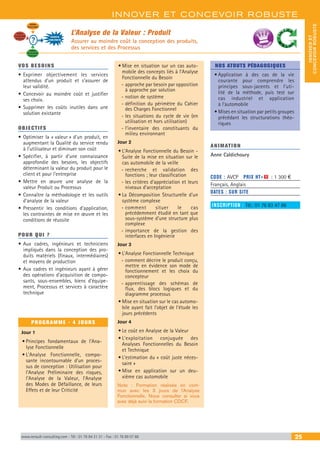 INNOVER ET CONCEVOIR ROBUSTE
INNOVERET
CONCEVOIRROBUSTE
www.renault-consulting.com - Tél : 01 76 84 31 31 - Fax : 01 76 89 07 88 25
L’Analyse de la Valeur : Produit
Assurer au moindre coût la conception des produits,
des services et des Processus
Analyse
Economique
Analyse
Fonctionnelle
Technique
RECHERCHE
D’AMELIORATION
?
Analyse
Fonctionnelle
du Besoin
BEST SELLE
RS
VOS BESOINS
•	Exprimer objectivement les services
attendus d’un produit et s’assurer de
leur validité.
•	Concevoir au moindre coût et justifier
ses choix.
•	Supprimer les coûts inutiles dans une
solution existante
OBJECTIFS
•	Optimiser la « valeur » d’un produit, en
augmentant la Qualité du service rendu
à l’utilisateur et diminuer son coût
•	Spécifier, à partir d’une connaissance
approfondie des besoins, les objectifs
déterminant la valeur du produit pour le
client et pour l’entreprise
•	Mettre en œuvre une analyse de la
valeur Produit ou Processus
•	Connaître la méthodologie et les outils
d’analyse de la valeur
•	Pressentir les conditions d’application,
les contraintes de mise en œuvre et les
conditions de réussite
POUR QUI ?
•	Aux cadres, ingénieurs et techniciens
impliqués dans la conception des pro-
duits matériels (finaux, intermédiaires)
et moyens de production
•	Aux cadres et ingénieurs ayant à gérer
des opérations d’acquisition de compo-
sants, sous-ensembles, biens d’équipe-
ment, Processus et services à caractère
technique
PROGRAMME - 4 JOURS
Jour 1
•	Principes fondamentaux de l’Ana-
lyse Fonctionnelle
•	L’Analyse Fonctionnelle, compo-
sante incontournable d’un proces-
sus de conception : Utilisation pour
l’Analyse Préliminaire des risques,
l’Analyse de la Valeur, l’Analyse
des Modes de Défaillance, de leurs
Effets et de leur Criticité
•	Mise en situation sur un cas auto-
mobile des concepts liés à l’Analyse
Fonctionnelle du Besoin
-- approche par besoin par opposition
à approche par solution
-- notion de système
-- définition du périmètre du Cahier
des Charges Fonctionnel
-- les situations du cycle de vie (en
utilisation et hors utilisation)
-- l’inventaire des constituants du
milieu environnant
Jour 2
•	L’Analyse Fonctionnelle du Besoin -
Suite de la mise en situation sur le
cas automobile de la veille
-- recherche et validation des
fonctions ; leur classification
-- les critères d’appréciation et leurs
niveaux d’acceptation
•	La Décomposition Structurelle d’un
système complexe
-- comment situer le cas
précédemment étudié en tant que
sous-système d’une structure plus
complexe
-- importance de la gestion des
interfaces en Ingénierie
Jour 3
•	L’Analyse Fonctionnelle Technique
-- comment décrire le produit conçu,
mettre en évidence son mode de
fonctionnement et les choix du
concepteur
-- apprentissage des schémas de
flux, des blocs logiques et du
diagramme processus
•	Mise en situation sur le cas automo-
bile ayant fait l’objet de l’étude les
jours précédents
Jour 4
•	Le coût en Analyse de la Valeur
•	L’exploitation conjuguée des
Analyses Fonctionnelles du Besoin
et Technique
•	L’estimation du « coût juste néces-
saire »
•	Mise en application sur un deu-
xième cas automobile
Note : Formation réalisée en com-
mun avec les 3 jours de l’Analyse
Fonctionnelle. Nous consulter si vous
avez déjà suivi la formation CDCF.
NOS ATOUTS PÉDAGOGIQUES
•	Application à des cas de la vie
courante pour comprendre les
principes sous-jacents et l’uti-
lité de la méthode, puis test sur
cas industriel et application
à l’automobile
•	Mises en situation par petits groupes
précédant les structurations théo-
riques
ANIMATION
Anne Caldichoury
CODE : AVCP	 PRIX HT+X : 1 300 €
Français, Anglais
DATES : SUR SITE
INSCRIPTION : Tél.: 01 76 83 47 86
 