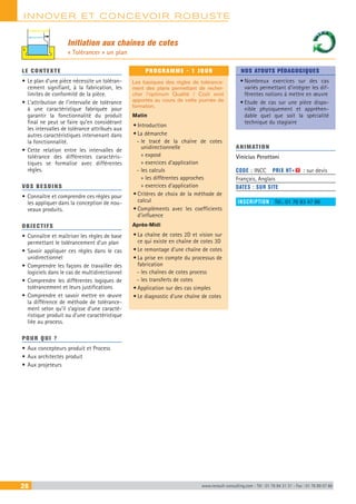 INNOVER ET CONCEVOIR ROBUSTE
28 www.renault-consulting.com - Tél : 01 76 84 31 31 - Fax : 01 76 89 07 88
Initiation aux chaînes de cotes
« Tolérancer » un plan
LE CONTEXTE
•	Le plan d’une pièce nécessite un toléran-
cement signifiant, à la fabrication, les
limites de conformité de la pièce.
•	L’attribution de l’intervalle de tolérance
à une caractéristique fabriquée pour
garantir la fonctionnalité du produit
final ne peut se faire qu’en considérant
les intervalles de tolérance attribués aux
autres caractéristiques intervenant dans
la fonctionnalité.
•	Cette relation entre les intervalles de
tolérance des différentes caractéris-
tiques se formalise avec différentes
règles.
VOS BESOINS
•	Connaître et comprendre ces règles pour
les appliquer dans la conception de nou-
veaux produits.
OBJECTIFS
•	Connaître et maîtriser les règles de base
permettant le tolérancement d’un plan
•	Savoir appliquer ces règles dans le cas
unidirectionnel
•	Comprendre les façons de travailler des
logiciels dans le cas de multidirectionnel
•	Comprendre les différentes logiques de
tolérancement et leurs justifications
•	Comprendre et savoir mettre en œuvre
la différence de méthode de tolérance-
ment selon qu’il s’agisse d’une caracté-
ristique produit ou d’une caractéristique
liée au process.
POUR QUI ?
•	Aux concepteurs produit et Process
•	Aux architectes produit
•	Aux projeteurs
PROGRAMME - 1 JOUR
Les basiques des règles de tolérance-
ment des plans permettant de recher-
cher l’optimum Qualité / Coût sont
apportés au cours de cette journée de
formation.
Matin
•	Introduction
•	La démarche
-- le tracé de la chaîne de cotes
unidirectionnelle
»» exposé
»» exercices d’application
-- les calculs
»» les différentes approches
»» exercices d’application
•	Critères de choix de la méthode de
calcul
•	Compléments avec les coefficients
d’influence
Après-Midi
•	La chaîne de cotes 2D et vision sur
ce qui existe en chaîne de cotes 3D
•	Le remontage d’une chaîne de cotes
•	La prise en compte du processus de
fabrication
-- les chaînes de cotes process
-- les transferts de cotes
•	Application sur des cas simples
•	Le diagnostic d’une chaîne de cotes
NOS ATOUTS PÉDAGOGIQUES
•	Nombreux exercices sur des cas
variés permettant d’intégrer les dif-
férentes notions à mettre en œuvre
•	Etude de cas sur une pièce dispo-
nible physiquement et appréhen-
dable quel que soit la spécialité
technique du stagiaire
ANIMATION
Vinicius Perottoni	
CODE : INCC	 PRIX HT+X : sur devis
Français, Anglais
DATES : SUR SITE
INSCRIPTION : Tél.: 01 76 83 47 86
 