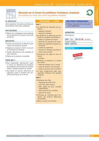 INNOVER ET CONCEVOIR ROBUSTE
INNOVERET
CONCEVOIRROBUSTE
www.renault-consulting.com - Tél : 01 76 84 31 31 - Fax : 01 76 89 07 88 29
Résoudre sur le terrain les problèmes techniques complexes
Une méthode tout terrain pour traiter les problèmes complexes
LE CONTEXTE
Votre production est parfois perturbée par
des problèmes techniques complexes.
VOS BESOINS
•	Mener vos investigations avec méthode
afin de déterminer les causes racines des
problèmes.
OBJECTIFS
•	Utiliser une démarche de détective pour
traquer les causes de variation
•	Organiser les essais à mettre en oeuvre
et interpréter les résultats
•	Valider l’identification des variables les
plus influentes
•	Optimiser les produits et procédés
POUR QUI ?
•	Aux responsables opérationnels ayant
à animer les démarches de résolution
de problèmes concrets dans les services
études, méthodes, production, qualité
•	Aux agents de maîtrise, techniciens, et
ingénieurs ayant à résoudre des pro-
blèmes techniques sur le terrain
PROGRAMME - 2 JOURS
Jour 1
•	La démarche de résolution de pro-
blèmes:
-- approche classique
-- approche technique
•	La démarche de détective pour éli-
miner les variables non influentes :
-- établir un système de mesure
-- identifier les indicateurs de cause
-- établir les hypothèses logiques sur
les causes
-- valider les hypothèses
-- identifier la variable perturbatrice
-- mettre sous contrôle
•	Transformer les règles de mise en
oeuvre
-- exemple
•	Disséquer la dispersion et trouver
des indices
-- mode de variation avec le temps
-- mode de variation entre produits
-- mode de variation dans le produit
•	3 plans d’expériences types pour
quantifier l’influence des variables
suspectes
Jour 2
•	Validation des effets
-- masquage des effets forts
-- calcul des effets moyens
-- effet additif de deux variables
indépendantes
-- effet interactif de 2 variables
-- aléariser les essais
•	Technique de recherche pour l’ex-
pertise des produits défectueux
démontables
•	Mise en oeuvre sur le terrain
NOS ATOUTS PÉDAGOGIQUES
•	Chaque étape donne lieu à des exer-
cices d’application
ANIMATION
Gilles Panczer
CODE : TASI	 PRIX HT+X : sur devis
Français, Anglais
DATES : SUR SITE
INSCRIPTION : 	 Tél.: 01 76 83 47 86
EXCLUSIF
RENAULT
 