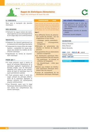 INNOVER ET CONCEVOIR ROBUSTE
30 www.renault-consulting.com - Tél : 01 76 84 31 31 - Fax : 01 76 89 07 88
LE CONTEXTE
Vous avez à manipuler des données
statistiques.
VOS BESOINS
•	Rafraichir les vagues notions des statis-
tiques apprises au cours d’enseignements
ou de stages déjà suivis antérieurement.
OBJECTIFS
•	Redevenir (ou devenir) opérationnel sur
les domaines de la statistique descriptive
•	Comprendre les raisons d’être des modé-
lisations ; comprendre les causes phy-
siques sous tendant les modèles de dis-
tribution statistique
•	Appréhender les formes de raisonne-
ment statistique
POUR QUI ?
•	A toute personne ayant à mettre en
œuvre les principes élémentaires de la
statistique appliquée (exploitation de
données simples, suivi de fabrication,
capabilité, etc.), ayant eu des connais-
sances de base en statistique mais les
ayant partiellement oubliées
•	A Toute personne ayant à suivre des
stages utilisant les principes élémen-
taires de la statistique appliquée et
désirant rafraîchir les connaissances
acquises antérieurement
•	Aux Personnes ayant suivi le stage
Statistiques Elémentaires (STEL) et dési-
rant asseoir leur compréhension des
notions statistiques
PROGRAMME - 1 JOUR
Cette journée est consacrée aux statis-
tiques strictement liées aux observations
et aux mesures. Les lois de distribution
telles que la loi de Fisher Snedecor, loi
de Khi-deux, etc. ne sont pas abordées.
Jour 1
•	Les différentes formes de présenta-
tion visuelle des données ; leur cas
d’application et leurs limites
-- comptages : pareto, camemberts
-- mesures : chronogramme,
histogramme
•	Méthodes de présentation des
résultats en fonction de l’objectif
poursuivi
•	Les paramètres liés aux observations
: position et dispersion
•	Les distributions statistiques théo-
riques directement liées aux mesures
-- lois symétriques : loi normale, loi
uniforme, loi triangulaire
-- lois dissymétriques : citées pour
exemple
•	Raisons sous tendant ces distribu-
tions statistiques théoriques direc-
tement liées aux mesures
•	Limites de vraisemblance de ces
distributions statistiques théoriques
NOS ATOUTS PÉDAGOGIQUES
•	Lien permanent avec le vécu des
participants et la vie courante pour
une compréhension physique des
phénomènes
•	Manipulation concrète de données
simples
•	Exercices souvent piégeant
ANIMATION
Vinicius Perottoni
Gilles Panczer
Daniel Giromella
CODE : STAT	 PRIX HT+X : 450 €
Français, Anglais
DATES : SUR SITE
INSCRIPTION : Tél.: 01 76 84 44 84
Rappel de Statistiques Elémentaires
Rappel des techniques de bases des stat
= 5%
 