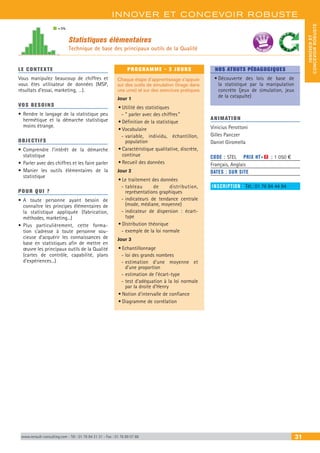 INNOVER ET CONCEVOIR ROBUSTE
INNOVERET
CONCEVOIRROBUSTE
www.renault-consulting.com - Tél : 01 76 84 31 31 - Fax : 01 76 89 07 88 31
Statistiques élémentaires
Technique de base des principaux outils de la Qualité
= 5%
BEST SELLE
RS
LE CONTEXTE
Vous manipulez beaucoup de chiffres et
vous êtes utilisateur de données (MSP,
résultats d’essai, marketing, …).
VOS BESOINS
•	Rendre le langage de la statistique peu
hermétique et la démarche statistique
moins étrange.
OBJECTIFS
•	Comprendre l’intérêt de la démarche
statistique
•	Parler avec des chiffres et les faire parler
•	Manier les outils élémentaires de la
statistique
POUR QUI ?
•	A toute personne ayant besoin de
connaître les principes élémentaires de
la statistique appliquée (fabrication,
méthodes, marketing...)
•	Plus particulièrement, cette forma-
tion s’adresse à toute personne sou-
cieuse d’acquérir les connaissances de
base en statistiques afin de mettre en
œuvre les principaux outils de la Qualité
(cartes de contrôle, capabilité, plans
d’expériences...)
PROGRAMME - 3 JOURS
Chaque étape d’apprentissage s’appuie
sur des outils de simulation (tirage dans
une urne) et sur des exercices pratiques
Jour 1
•	Utilité des statistiques
-- ” parler avec des chiffres ”
•	Définition de la statistique
•	Vocabulaire
-- variable, individu, échantillon,
population
•	Caractéristique qualitative, discrète,
continue
•	Recueil des données
Jour 2
•	Le traitement des données
-- tableau de distribution,
représentations graphiques
-- indicateurs de tendance centrale
(mode, médiane, moyenne)
-- indicateur de dispersion : écart-
type
•	Distribution théorique
-- exemple de la loi normale
Jour 3
•	Echantillonnage
-- loi des grands nombres
-- estimation d’une moyenne et
d’une proportion
-- estimation de l’écart-type
-- test d’adéquation à la loi normale
par la droite d’Henry
•	Notion d’intervalle de confiance
•	Diagramme de corrélation
NOS ATOUTS PÉDAGOGIQUES
•	Découverte des lois de base de
la statistique par la manipulation
concrète (jeux de simulation, jeux
de la catapulte)
ANIMATION
Vinicius Perottoni
Gilles Panczer
Daniel Giromella
CODE : STEL	 PRIX HT+X : 1 050 €
Français, Anglais
DATES : SUR SITE
INSCRIPTION : Tél.: 01 76 84 44 84
 
