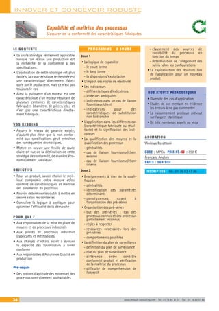INNOVER ET CONCEVOIR ROBUSTE
34 www.renault-consulting.com - Tél : 01 76 84 31 31 - Fax : 01 76 89 07 88
Capabilité et maîtrise des processus
S’assurer de la conformité des caractéristiques fabriquées
LE CONTEXTE
•	La seule stratégie réellement applicable
lorsque l’on réalise une production est
la recherche de la conformité à des
spécifications.
•	L’application de cette stratégie est plus
facile si la caractéristique recherchée est
une caractéristique directement fabri-
quée par le producteur, mais ce n’est pas
toujours le cas.
•	Ainsi la puissance d’un moteur est une
caractéristique d’un moteur résultant de
plusieurs centaines de caractéristiques
fabriquées (diamètre, de pièces, etc.) et
n’est pas une caractéristique directe-
ment fabriquée.
VOS BESOINS
•	Assurer le niveau de garantie exigée,
d’autant plus élevé que la non-confor-
mité aux spécifications peut entraîner
des conséquences dramatiques.
•	Mettre en oeuvre une feuille de route
claire en vue de la déclinaison de cette
stratégie de conformité, de manière éco-
nomiquement judicieuse.
OBJECTIFS
•	Pour un produit, savoir choisir le meil-
leur compromis entre mesure et/ou
contrôle de caractéristiques et maîtrise
des paramètres du processus
•	Pouvoir déterminer les outils à mettre en
oeuvre selon les contextes
•	Connaître la logique à appliquer pour
optimiser l’efficacité de la démarche
POUR QUI ?
•	Aux responsables de la mise en place de
moyens et de processus industriels
•	Aux pilotes de processus industriel
(fabricants et méthodistes)
•	Aux chargés d’achats ayant à évaluer
la capacité des fournisseurs à livrer
conforme
•	Aux responsables d’Assurance Qualité en
production
Pré-requis
•	Des notions d’aptitude des moyens et des
processus sont vivement souhaitables
PROGRAMME - 2 JOURS
Jour 1
•	La logique de capabilité
-- le court terme
-- le long terme
-- la dispersion d’exploitation
•	L’impact des règles de réactivité
•	Les indicateurs
-- différents types d’indicateurs
-- levée des ambiguïtés
-- indicateurs dans un cas de liaison
fournisseur/client
-- indicateurs pour des
caractéristiques de substitution
non tolérancées
•	L’application dans les différents cas
(caractéristique fabriquée ou résul-
tante) et la signification des indi-
cateurs
•	La qualification des moyens et la
qualification des processus
-- généralités
-- cas de liaison fournisseur/client
externe
-- cas de liaison fournisseur/client
interne
Jour 2
•	Enseignements à tirer de la quali-
fication
-- généralités
-- identification des paramètres
déterminants
-- conséquences quant à
l’organisation des pré-séries
•	Organisation des pré-séries
-- but des pré-séries : cas des
processus connus et des processus
partiellement inconnus
-- règles à respecter
-- ressources nécessaires lors des
pré-séries
-- comportements possibles
•	La définition du plan de surveillance
-- définition du plan de surveillance
-- rôle du plan de surveillance
-- différence entre contrôle
conformité produit et vérification
de la maîtrise du processus
-- difficulté de compréhension de
l’objectif
-- classement des sources de
variabilité du processus en
fonction du temps
-- détermination de l’allègement des
suivis selon les configurations
•	La capitalisation des résultats lors
de l’application pour un nouveau
produit
NOS ATOUTS PÉDAGOGIQUES
•	Diversité des cas d’application
•	Etudes de cas mettant en évidence
les erreurs à ne pas commettre
•	Le raisonnement pratique prévaut
sur l’aspect statistique
•	De très nombreux appels au vécu
ANIMATION
Vinicius Perottoni
CODE : MPCA	 PRIX HT+X : 750 €
Français, Anglais
DATES : SUR SITE
INSCRIPTION : Tél.: 01 76 83 47 86
 