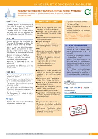 INNOVER ET CONCEVOIR ROBUSTE
INNOVERET
CONCEVOIRROBUSTE
www.renault-consulting.com - Tél : 01 76 84 31 31 - Fax : 01 76 89 07 88 35
Agrément des moyens et capabilité selon les normes françaises
Réceptionner un moyen et garantir la fabrication de produits conformes
aux spécifications
Intègre la
nouvelle
norme AFNOR
NFX 06.037
VOS BESOINS
•	Comment garantir à vos processus de
fabrication le respect des tolérances
définies par votre Bureau d’études.
•	Comment définir les critères objectifs
qui permettront de vous prononcer sur
la réception des moyens de fabrication.
OBJECTIFS
•	Evaluer l’aptitude des moyens ou des
Processus de fabrication à réaliser des
produits dans des tolérances données
•	Mettre en place une démarche de capa-
bilité : définir les conditions de récep-
tion du moyen, suivre la mise au point
du Processus de production et le valider
•	Calculer les indicateurs d’aptitude
•	Analyser et interpréter les résultats
•	Trouver des solutions efficaces
•	Appliquer la démarche à des cas
particuliers
•	Comprendre les différences avec les
autres normes
POUR QUI ?
•	Aux ingénieurs chargés de l’industriali-
sation d’un produit
•	Aux techniciens chargés de l’évaluation
et du suivi des moyens de production
•	Aux chargés des méthodes en usine ou
en service central
•	Aux ingénieurs et techniciens de Renault
(ingénierie des organes mécaniques et
usines de mécanique)
•	Aux fournisseurs des usines de méca-
nique de Renault
Pré-requis
•	Notions de statistiques élémentaires
souhaitables (formation STEL)
PROGRAMME - 4 JOURS
Jour 1
•	Place de la capabilité dans une
démarche de mise en fabrication
•	Principes de qualification des
caractéristiques fabriquées (dites
méthode)
•	Principes de qualification des carac-
téristiques résultantes
•	Rappels statistiques
•	Choix de la loi de modélisation en
fonction du processus physique
Jour 2
•	Dispersion instantanée, dispersion
de production, dispersion d’exploi-
tation
•	Indicateurs de capabilité de produc-
tion CAM et CPK :
-- application à la loi normale
-- définition du prélèvement
-- analyse des résultats
Jour 3
•	Définition du critère d’acceptation
objectif en fonction du processus
physique et des expériences capi-
talisées
•	Définition du seuil d’acceptation :
risque client et risque fournisseur
•	Choix de la loi de modélisation en
fonction du prélèvement
•	Estimation des indicateurs dans le
cas des lois dissymétriques
•	Réception de moyens multiples
•	Applications particulières (machines
à plateau, à palettes, multi-broches,
multi-empreintes)
Jour 4
•	Organisation des prélèvements
•	Traitement des résultats pendant la
phase de montée en cadence
•	Différences d’application selon
la nature de la caractéristique
(méthode ou résultante)
•	Capabilité d’un état de surface
•	Procédure pré-Cam
•	Notion de capabilité des moyens de
contrôle
•	Analyse d’études de cas proposées
par les stagiaires
En intra, une formation spécifique
aux normes anglo-saxonnes
peut être proposée
NOS ATOUTS PÉDAGOGIQUES
•	Evaluation des connaissances
acquises à l’aide d’exposés réali-
sés par les participants et de QCM
interactifs
•	Utilisation de logiciels pour le calcul
: Renault A2M©, Excel©
•	Remise d’une documentation de
référence avec des compléments
sur les méthodes de calcul, les tests
statistiques utilisés et des exemples
traités
•	Des fiches méthodologiques
(« Que faire si le test d’adéquation
refuse l’hypothèse de normalité? »,
« Comment estimer la dispersion? »...)
ANIMATION
Vinicius Perottoni	
CODE : CAPA	 PRIX HT+X : 1 300 €
Français, Anglais
DATES : SUR SITE
INSCRIPTION : Tél.: 01 76 84 44 84
 