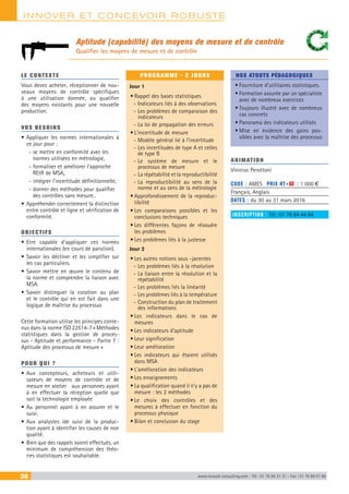 INNOVER ET CONCEVOIR ROBUSTE
36 www.renault-consulting.com - Tél : 01 76 84 31 31 - Fax : 01 76 89 07 88
Aptitude (capabilité) des moyens de mesure et de contrôle
Qualifier les moyens de mesure et de contrôle
LE CONTEXTE
Vous devez acheter, réceptionner de nou-
veaux moyens de contrôle spécifiques
à une utilisation donnée, ou qualifier
des moyens existants pour une nouvelle
production.
VOS BESOINS
•	Appliquer les normes internationales à
ce jour pour :
-- se mettre en conformité avec les
normes utilisées en métrologie,
-- formaliser et améliorer l’approche
REtR de MSA,
-- intégrer l’incertitude définitionnelle,
-- donner des méthodes pour qualifier
des contrôles sans mesure..
•	Appréhender correctement la distinction
entre contrôle et ligne et vérification de
conformité.
OBJECTIFS
•	Etre capable d’appliquer ces normes
internationales (en cours de parution).
•	Savoir les décliner et les simplifier sur
les cas particuliers.
•	Savoir mettre en œuvre le contenu de
la norme et comprendre la liaison avec
MSA.
•	Savoir distinguer la cotation au plan
et le contrôle qui en est fait dans une
logique de maîtrise du processus
Cette formation utilise les principes conte-
nus dans la norme ISO 22514-7 « Méthodes
statistiques dans la gestion de proces-
sus - Aptitude et performance - Partie 7 :
Aptitude des processus de mesure »
POUR QUI ?
•	Aux concepteurs, acheteurs et utili-
sateurs de moyens de contrôle et de
mesure en atelier aux personnes ayant
à en effectuer la réception quelle que
soit la technologie employée
•	Au personnel ayant à en assurer et le
suivi.
•	Aux analystes ide suivi de la produc-
tion ayant à identifier les causes de non
qualité.
•	Bien que des rappels soient effectués, un
minimum de compréhension des théo-
ries statistiques est souhaitable.
PROGRAMME - 2 JOURS
Jour 1
•	Rappel des bases statistiques
-- Indicateurs liés à des observations
-- Les problèmes de comparaison des
indicateurs
-- La loi de propagation des erreurs
•	L’incertitude de mesure
-- Modèle général lié à l’incertitude
-- Les incertitudes de type A et celles
de type B
-- Le système de mesure et le
processus de mesure
-- La répétabilité et la reproductibilité
-- La reproductibilité au sens de la
norme et au sens de la métrologie
•	Approfondissement de la reproduc-
tibilité
•	Les comparaisons possibles et les
conclusions techniques
•	Les différentes façons de résoudre
les problèmes
•	Les problèmes liés à la justesse
Jour 2
•	Les autres notions sous -jacentes
-- Les problèmes liés à la résolution
-- La liaison entre la résolution et la
répétabilité
-- Les problèmes liés la linéarité
-- Les problèmes liés à la température
-- Construction du plan de traitement
des informations
•	Les indicateurs dans le cas de
mesures
•	Les indicateurs d’aptitude
•	Leur signification
•	Leur amélioration
•	Les indicateurs qui étaient utilisés
dans MSA
•	L’amélioration des indicateurs
•	Les enseignements
•	La qualification quand il n’y a pas de
mesure : les 2 méthodes
•	Le choix des contrôles et des
mesures à effectuer en fonction du
processus physique
•	Bilan et conclusion du stage
NOS ATOUTS PÉDAGOGIQUES
•	Fourniture d’utilitaires statistiques.
•	Formation assurée par un spécialiste
avec de nombreux exercices
•	Toujours illustré avec de nombreux
cas concrets
•	Panorama des indicateurs utilisés
•	Mise en évidence des gains pos-
sibles avec la maîtrise des processus
ANIMATION
Vinicius Perottoni
CODE : AMES	 PRIX HT+X : 1 000 €
Français, Anglais
DATES : du 30 au 31 mars 2016
INSCRIPTION : Tél.: 01 76 84 44 84
 