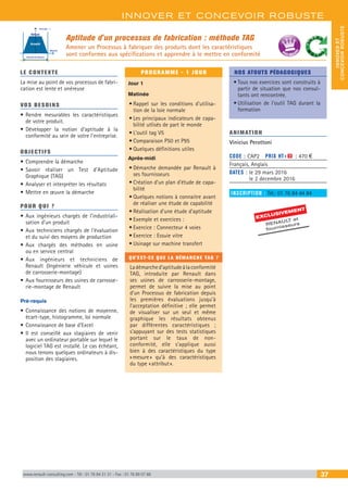 INNOVER ET CONCEVOIR ROBUSTE
INNOVERET
CONCEVOIRROBUSTE
www.renault-consulting.com - Tél : 01 76 84 31 31 - Fax : 01 76 89 07 88 37
Aptitude d'un processus de fabrication : méthode TAG
Amener un Processus à fabriquer des produits dont les caractéristiques
sont conformes aux spécifications et apprendre à le mettre en conformité
LE CONTEXTE
La mise au point de vos processus de fabri-
cation est lente et onéreuse
VOS BESOINS
•	Rendre mesurables les caractéristiques
de votre produit.
•	Développer la notion d’aptitude à la
conformité au sein de votre l’entreprise.
OBJECTIFS
•	Comprendre la démarche
•	Savoir réaliser un Test d’Aptitude
Graphique (TAG)
•	Analyser et interpréter les résultats
•	Mettre en œuvre la démarche
POUR QUI ?
•	Aux ingénieurs chargés de l’industriali-
sation d’un produit
•	Aux techniciens chargés de l’évaluation
et du suivi des moyens de production
•	Aux chargés des méthodes en usine
ou en service central
•	Aux ingénieurs et techniciens de
Renault (Ingénierie véhicule et usines
de carrosserie-montage)
•	Aux fournisseurs des usines de carrosse-
rie-montage de Renault
Pré-requis
•	Connaissance des notions de moyenne,
écart-type, histogramme, loi normale
•	Connaissance de base d’Excel
•	Il est conseillé aux stagiaires de venir
avec un ordinateur portable sur lequel le
logiciel TAG est installé. Le cas échéant,
nous tenons quelques ordinateurs à dis-
position des stagiaires.
PROGRAMME - 1 JOUR
Jour 1
Matinée
•	Rappel sur les conditions d’utilisa-
tion de la loie normale
•	Les principaux indicateurs de capa-
bilité utlisés de part le monde
•	L’outil tag V5
•	Comparaison P50 et P95
•	Quelques définitions utiles
Après-midi
•	Démarche demandée par Renault à
ses fournisseurs
•	Création d’un plan d’étude de capa-
bilité
•	Quelques notions à connaitre avant
de réaliser une étude de capabilité
•	Réalisation d’une étude d’aptitude
•	Exemple et exercices :
•	Exercice : Connecteur 4 voies
•	Exercice : Essuie vitre
•	Usinage sur machine transfert
QU'EST-CE QUE LA DÉMARCHE TAG ?
Ladémarched’aptitudeàlaconformité
TAG, introduite par Renault dans
ses usines de carrosserie-montage,
permet de suivre la mise au point
d’un Processus de fabrication depuis
les premières évaluations jusqu’à
l’acceptation définitive ; elle permet
de visualiser sur un seul et même
graphique les résultats obtenus
par différentes caractéristiques ;
s’appuyant sur des tests statistiques
portant sur le taux de non-
conformité, elle s’applique aussi
bien à des caractéristiques du type
« mesure » qu’à des caractéristiques
du type « attribut ».
NOS ATOUTS PÉDAGOGIQUES
•	Tous nos exercices sont construits à
partir de situation que nos consul-
tants ont rencontrée.
•	Utilisation de l’outil TAG durant la
formation
ANIMATION
Vinicius Perottoni
CODE : CAP2	 PRIX HT+X : 470 €
Français, Anglais
DATES : le 29 mars 2016
le 2 decembre 2016
INSCRIPTION : Tél.: 01 76 84 44 84
Intervalle de tolérance
Moyenne
Ecart type : s
Refusé
Accepté
EXCLUSIVEMENT
RENAULT et
fournisseurs
BEST SELLE
RS
 