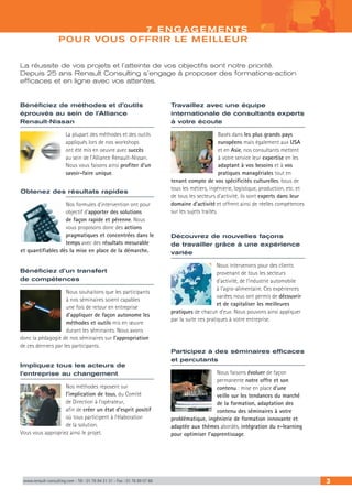 www.renault-consulting.com - Tél : 01 76 84 31 31 - Fax : 01 76 89 07 88 3
7 ENGAGEMENTS
POUR VOUS OFFRIR LE MEILLEUR
La réussite de vos projets et l’atteinte de vos objectifs sont notre priorité.
Depuis 25 ans Renault Consulting s’engage à proposer des formations-action
efficaces et en ligne avec vos attentes.
Participez à des séminaires efficaces
et percutants
Nous faisons évoluer de façon
permanente notre offre et son
contenu : mise en place d’une
veille sur les tendances du marché
de la formation, adaptation des
contenu des séminaires à votre
problématique, ingénierie de formation innovante et
adaptée aux thèmes abordés, intégration du e-learning
pour optimiser l’apprentissage.
Travaillez avec une équipe
internationale de consultants experts
à votre écoute
Basés dans les plus grands pays
européens mais également aux USA
et en Asie, nos consultants mettent
à votre service leur expertise en les
adaptant à vos besoins et à vos
pratiques managériales tout en
tenant compte de vos spécificités culturelles. Issus de
tous les métiers, ingénierie, logistique, production, etc. et
de tous les secteurs d’activité, ils sont experts dans leur
domaine d’activité et offrent ainsi de réelles compétences
sur les sujets traités.
Impliquez tous les acteurs de
l’entreprise au changement
Nos méthodes reposent sur
l’implication de tous, du Comité
de Direction à l’opérateur,
afin de créer un état d’esprit positif
où tous participent à l’élaboration
de la solution.
Vous vous appropriez ainsi le projet.
Bénéficiez d’un transfert
de compétences
Nous souhaitons que les participants
à nos séminaires soient capables
une fois de retour en entreprise
d’appliquer de façon autonome les
méthodes et outils mis en œuvre
durant les séminaires. Nous axons
donc la pédagogie de nos séminaires sur l’appropriation
de ces derniers par les participants.
Obtenez des résultats rapides
Nos formules d’intervention ont pour
objectif d’apporter des solutions
de façon rapide et pérenne. Nous
vous proposons donc des actions
pragmatiques et concentrées dans le
temps avec des résultats mesurable
et quantifiables dès la mise en place de la démarche.
Découvrez de nouvelles façons
de travailler grâce à une expérience
variée
Nous intervenons pour des clients
provenant de tous les secteurs
d’activité, de l’industrie automobile
à l’agro-alimentaire. Ces expériences
variées nous ont permis de découvrir
et de capitaliser les meilleures
pratiques de chacun d’eux. Nous pouvons ainsi appliquer
par la suite ces pratiques à votre entreprise.
Bénéficiez de méthodes et d’outils
éprouvés au sein de l’Alliance
Renault-Nissan
La plupart des méthodes et des outils
appliqués lors de nos workshops
ont été mis en oeuvre avec succès
au sein de l’Alliance Renault-Nissan.
Nous vous faisons ainsi profiter d’un
savoir-faire unique.
 