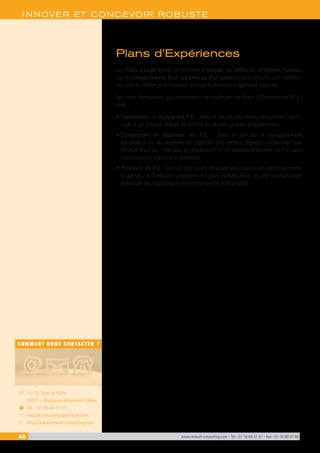 40 www.renault-consulting.com - Tél : 01 76 84 31 31 - Fax : 01 76 89 07 88
COMMENT NOUS CONTACTER ?
13-15, Quai Le Gallo
92513 - Boulogne-Billancourt Cédex
Tél. : 01 76 84 31 31
renault.consulting@renault.com
http://www.renault-consulting.com
-
(
+
8
INNOVER ET CONCEVOIR ROBUSTE
Plans d’Expériences
Les Plans d’Expériences permettent d’estimer les effets de différents facteurs
sur le comportement d’un système ou d’un produit, pour ensuite soit l’amélio-
rer, soit le rendre plus résistant aux perturbations (ingénierie robuste).
Les trois formations qui permettent de maîtriser les Plans d’Expériences (P.E.)
sont :
•	Comprendre la logique des P.E. : dans le cas où vous devez simplement parti-
ciper à un groupe chargé de mettre en œuvre un plan d’expériences.
•	Comprendre et Maîtriser les P.E. : dans le cas où le comportement
du produit ou du système est répétitif (les mêmes réglages conduisent aux
mêmes résultats : très peu de dispersion), il est possible d’aborder les P.E. sans
connaissance statistique préalable.
•	Pratiquer les P.E. : dans le cas où les résultats des essais sont statistiquement
dispersés, la formation proposée est plus conséquente, et une connaissance
préalable des statistiques élémentaires est souhaitable.
 
