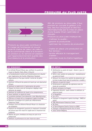 44 www.renault-consulting.com - Tél : 01 76 84 31 31 - Fax : 01 76 89 07 88
PRODUIRE AU PLUS JUSTE
Produire au plus juste contribue à
la marge de l’entreprise et couvre
toute la chaîne de valeur de celle-ci,
de la commande client à la livraison
du produit ou du service en passant
par l’approvisionnement auprès des
fournisseurs et la production.
Afin de produire au plus juste, il faut
prendre en compte la gestion, à la
fois, des flux physiques et des flux
informationnels par la mise en place
d’une Supply Chain optimisée et
robuste.
Produire au plus juste implique de :
- maîtriser la qualité ;
- garantir la productivité ;
- optimiser les moyens de production
;
- mettre en place une production en
flux tendus ;
- rendre efficace le management
d’atelier ;
- optimiser toute la chaîne logistique.
LES DEMARCHES :
•	 La méthode Renault-Nissan pour améliorer les postes de
travail en Qualité, Coûts, Délai et Sécurité
•	 La Standardisation comme outil d’amélioration de la Qualité
avec l’application des Feuilles d’Opération Standard
•	 Organisations en flux pour monter 3 séries de 20 petits
camions
•	 Améliorer l’efficacité des postes de travail par une observation
efficace
•	 Améliorer la répétitivité et l’optimisation des gestes
•	 Préparer les forces vives de l’entreprise à déployer votre
démarche de progrès
•	 Améliorer les conditions de travail et les comportements
•	 Savoir améliorer un poste de travail
•	 La première pratique d’une démarche « Lean Manufacturing »
•	 Effectuer en temps réel un changement rapide d’outillage
•	 Découvrir et pratiquer les 5 piliers de la Maintenance
Productive Totale
•	 Pratiquer l’outil de référence Renault-Nissan à la résolution
des problèmes
•	 Dispositif de management associant et impliquant l’ensemble
des acteurs pour être réactif et rapide dans la résolution des
problèmes
•	 Réaliser des gains immédiats de temps de cycle et de
productivité
•	 Améliorer la performance de votre chaine de valeur
LES OUTILS :
•	 Amélioration au poste de travail – Kaizen 2 jours et
Kaizen 2 heures
•	 Définir votre système de production : standardisation
au poste de travail
•	 Découvrir les enjeux d’un système de production par
la mise en place d’une ligne de production « modèle »
•	 Observer un poste de travail
•	 Perfectionner la gestuelle des opérateurs avec les
écoles de la dexterité
•	 Devenir animateur du Progrès
•	 Ergonomie-Sécurité : savoir évaluer et améliorer un
poste de travail
•	 Le Rouge/Vert
•	 Les « 5S »
•	 Pratiquer le changement rapide d’outillage : SMED en
atelier
•	 TPM. Maintenance Productive Totale
•	 QC Story
•	 Le Quick Response Quality Control ou QRQC
•	 Pratiquer le Reengineering des Flux en Usine
•	 Value Stream Mapping
 