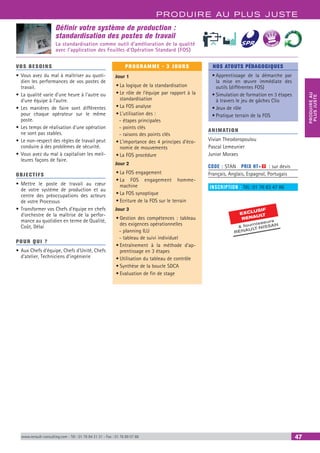 PRODUIRE AU PLUS JUSTE
PRODUIREAU
PLUSJUSTE
www.renault-consulting.com - Tél : 01 76 84 31 31 - Fax : 01 76 89 07 88 47
BEST SELLE
RS
EXCLUSIF
RENAULT
 fournisseurs
RENAULT-NISSAN
Définir votre système de production :
standardisation des postes de travail
La standardisation comme outil d’amélioration de la qualité
avec l'application des Feuilles d'Opération Standard (FOS)
VOS BESOINS
•	Vous avez du mal à maîtriser au quoti-
dien les performances de vos postes de
travail.
•	La qualité varie d’une heure à l’autre ou
d’une équipe à l’autre.
•	Les manières de faire sont différentes
pour chaque opérateur sur le même
poste.
•	Les temps de réalisation d’une opération
ne sont pas stables.
•	Le non-respect des règles de travail peut
conduire à des problèmes de sécurité.
•	Vous avez du mal à capitaliser les meil-
leures façons de faire.
OBJECTIFS
•	Mettre le poste de travail au cœur
de votre système de production et au
centre des préoccupations des acteurs
de votre Processus
•	Transformer vos Chefs d’équipe en chefs
d’orchestre de la maîtrise de la perfor-
mance au quotidien en terme de Qualité,
Coût, Délai
POUR QUI ?
•	Aux Chefs d’équipe, Chefs d’Unité, Chefs
d’atelier, Techniciens d’ingénierie
PROGRAMME - 3 JOURS
Jour 1
•	La logique de la standardisation
•	Le rôle de l’équipe par rapport à la
standardisation
•	La FOS analyse
•	L'utilisation des :
-- étapes principales
-- points clés
-- raisons des points clés
•	L'importance des 4 principes d'éco-
nomie de mouvements
•	La FOS procédure
Jour 2
•	La FOS engagement
•	La FOS engagement homme-
machine
•	La FOS synoptique
•	Ecriture de la FOS sur le terrain
Jour 3
•	Gestion des compétences : tableau
des exigences opérationnelles
-- planning ILU
-- tableau de suivi individuel
•	Entraînement à la méthode d'ap-
prentissage en 3 étapes
•	Utilisation du tableau de contrôle
•	Synthèse de la boucle SDCA
•	Evaluation de fin de stage
NOS ATOUTS PÉDAGOGIQUES
•	Apprentissage de la démarche par
la mise en œuvre immédiate des
outils (différentes FOS)
•	Simulation de formation en 3 étapes
à travers le jeu de gâches Clio
•	Jeux de rôle
•	Pratique terrain de la FOS
ANIMATION
Vivian Theodoropoulou
Pascal Lemeunier
Junior Moraes
CODE : STAN	 PRIX HT+X : sur devis
Français, Anglais, Espagnol, Portugais
INSCRIPTION : Tél.: 01 76 83 47 86
 