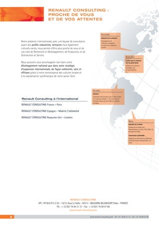 4 www.renault-consulting.com - Tél : 01 76 84 31 31 - Fax : 01 76 89 07 88
RENAULT CONSULTING France - Paris
RENAULT CONSULTING Espagne - Madrid / Valladolid
RENAULT CONSULTING Royaume-Uni - Londres
Notre présence internationale, avec une équipe de consultants
ayant des profils industriels, tertiaires mais également
culturels variés, nous permet d’être plus proche de vous et de
vos sites de Recherche et Développement, de Production, et de
Distribution et Service.
Nous pouvons vous accompagner tant dans votre
développement national que dans votre stratégie
d’expansion internationale, de façon cohérente, sûre et
efficace grâce à notre connaissance des cultures locales et
à la capitalisation systématique de notre savoir-faire.
RENAULT CONSULTING
API : FR QLG R15 2 93 - 13/15, Quai Le Gallo - 92513 - BOULOGNE-BILLANCOURT Cédex - FRANCE
Tél. : + 33 (0)1 76 84 31 31 - Fax : + 33 (0)1 76 89 07 88
www.renault-consulting.com
Renault Consulting à l’international
RENAULT CONSULTING :
PROCHE DE VOUS
ET DE VOS ATTENTES
Brasseur
Optimisation des processus avec la mise en place
du «Programme Qualité +» afin d’atteindre les
standards obtenus par les meilleures pratiques
mondiales.
Colombie
Leader dans la construc-
tion de poids lourds
Définition d’un planning
stratégique avec
50 haut-potentiels.
Etats-Unis
Industrie de la confiserie
Développement de
l’efficacité managériale
et coaching de l’équipe de
direction.
Etats-Unis
Constructeur automobile
Déploiement international du Système de
Production Renault (standardisation, QC
Story).
Industrie de la chimie
Déploiement du World Class
Manufacturing sur 4 sites ( TPM, SMED, 5S,
Management Visuel) .
Brésil
 