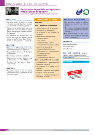 PRODUIRE AU PLUS JUSTE
50 www.renault-consulting.com - Tél : 01 76 84 31 31 - Fax : 01 76 89 07 88
Perfectionner la gestuelle des opérateurs
avec les écoles de dextérité
Améliorer la répétitivité et l’optimisation des gestes
EXCLUSIF
RENAULT
 fournisseurs
RENAULT-NISSAN
VOS BESOINS
•	La performance au poste de travail
nécessite, au delà d’un bon standard,
une excellente formation au poste
•	Néanmoins, avec l’habitude, des micros
gestes sans valeur ajoutée ainsi que des
gestes non optimisés viennent polluer la
performance
•	Les opérateurs ont alors du mal à res-
pecter les temps des gammes opéra-
toires, la qualité varie d’une heure à
l’autre ou d’une personne à l’autre, etc
OBJECTIFS
•	Découvrir les différents types de centres
d’entraînement pour les opérateurs
•	Approfondir le processus de formation
d’un opérateur
•	S’exercer aux outils de la dextérité
•	S’approprier le concept « dextérité » pour
le décliner dans un métier différent
•	Pratiquer sur un pupitre (jour 2
uniquement)
POUR QUI ?
•	Aux pilotes progrès de site, aux comités
de direction usine, aux formateurs dex-
térité des usines, …
PROGRAMME - 2 JOURS
Session 1
Jour 1 (Renault et Fournisseurs)
•	Quizz d’ouverture de la formation
•	Les objectifs de la formation
•	La dextérité et les systèmes de
prduction
•	Le vocabulaire des formations
-- dextérité (vidéos)
-- dojo (vidéos)
-- poste reconstitué (vidéos)
-- maquette d’entraînement (vidéos)
•	Les outils de la dextérité
-- la standardisation (exercice)
-- la formation en 3 étapes (exercice)
-- le regard (exercice)
-- l’allure (vidéos)
-- le chronométrage (exercice)
Jour 2 (exclusif Renault et sur site)
•	Entraînement sur 2 types de pupitres
(plaques et triangles)
•	La formation en 3 étapes sur les
pupitres
•	La feuille d’évaluation des stagiaires
•	La feuille d’audit des écoles
•	La mise en main du module pour les
formateurs dextérité
NOS ATOUTS PÉDAGOGIQUES
•	De nombreuses vidéos et photos
d’écoles de dextérité de métiers
divers
•	Des exercices pratiques sur les outils
de la dextérité (regard, formation en
3 étapes…)
•	Un entraînement sur des vrais
pupitres d’un atelier de montage
(jour 2 uniquement)
ANIMATION
Vivian Theodoropoulou
Pascal Lemeunier
Junior Moraes
CODE : DEXT	 PRIX HT+X : sur devis
Français, Anglais, Espagnol, Portugais
DATES : SUR SITE
INSCRIPTION : Tél.: 01 76 89 75 75
 