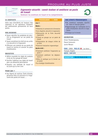 PRODUIRE AU PLUS JUSTE
PRODUIREAU
PLUSJUSTE
www.renault-consulting.com - Tél : 01 76 84 31 31 - Fax : 01 76 89 07 88 51
Ergonomie-sécurité : savoir évaluer et améliorer un poste
de travail
Améliorer les conditions de travail et les comportements
Conditions de travail
0
20
40
60
80
100
Désagréments
LE CONTEXTE
Votre taux d’accidents est toujours trop
important et vos opérateurs réclament
des améliorations permanentes de leurs
postes.
VOS BESOINS
•	Savoir identifier les problèmes de sécu-
rité ou d’ergonomie sur vos postes de
travail
•	Savoir sensibiliser les chefs de vos unités
à la sécurité et à l’ergonomie
•	Effectuer une cotation de vos postes de
travail en continu et orienter les plans
d’amélioration
OBJECTIFS
•	Définir ensemble les règles de conduite
et de vie d'un groupe de travail
•	Faciliter l'adhésion aux règles de travail
pour une démarche participative
•	Acquérir une méthode de travail et
les outils qui la font vivre
POUR QUI ?
•	Aux Agents de maîtrise, Chefs d'Unités,
personnes liées à la sécurité et à l'ergo-
nomie des postes de travail, …
PROGRAMME - 1 JOUR
Jour 1
Matin :
•	Attentes et contexte de la formation
•	Les chapitres sécurité et ergonomie
•	Découverte de la fiche sécurité/
ergonomie
•	Travail en groupe sur un poste de
travail
•	Présentation de chaque critère de
la fiche
•	Exercice évaluation ergonomique
Après-midi :
•	Comment améliorer l'ergonomie au
poste ?
•	Comment améliorer les déplace-
ments ?
•	Mise en pratique sur le terrain sur
un poste
•	La stratégie d'amélioration
NOS ATOUTS PÉDAGOGIQUES
•	De nombreux exemples illustrés
de “ bons et mauvais gestes ”
•	Apprentissage de l'utilisation de la
grille d’évaluation sécurité et ergo-
nomie
•	Pratique sur le terrain
ANIMATION
Vivian Theodoropoulou
Pascal Lemeunier
Junior Moraes
CODE : ERGO	 PRIX HT+X : sur devis
Français, Anglais
DATES : SUR SITE
INSCRIPTION : Tél.: 01 76 83 47 86
 