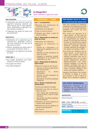 PRODUIRE AU PLUS JUSTE
52 www.renault-consulting.com - Tél : 01 76 84 31 31 - Fax : 01 76 89 07 88
VOS BESOINS
•	L’observation des postes de travail fait
apparaître beaucoup d’activité sans
valeur ajoutée pour le client (déplace-
ments, mouvements et opérations inu-
tiles, attentes, contrôles…)
•	L’ergonomie des postes de travail n’est
pas satisfaisante.
OBJECTIFS
•	Amélioration de la productivité par la
réduction des « gaspillages » (c’est-à-
dire toute activité qui ne crée pas de
valeur pour le client).
•	Meilleur équilibrage des postes dans le
cas de postes liés (chaîne, cellule…).
•	Amélioration de l’ergonomie des postes
de travail.
POUR QUI ?
•	Aux leaders (animateurs non hiérar-
chiques de l’unité de travail)
•	Aux agents de maîtrise
•	Aux cadres dirigeants
PROGRAMME - 4 JOURS
Jour 1 : La préparation
•	Rencontre avec l’interlocuteur de
l’entreprise d’accueil
•	Présentation de la démarche
•	Choix et visite du chantier
•	Consignes pour filmer le poste de
travail à améliorer
Jour 2 : Observation en continu du
poste de travail
•	Présentation de la démarche
•	Réalisation de l’observation en
continu
-- Clarifier les « fréquentiels » ou
aléas avec les opérateurs au fur et
à mesure.
-- Identifier les faits témoignant de
pertes de temps.
-- Comparer la production pendant
l’observation et la moyenne de
production sur 3 mois.
Jour 3 : Observation du temps de
cycle manuel
•	Observer le temps de cycle manuel
-- Visionner les films du déroulement
des cycles manuels.
-- Décomposer en tâches
élémentaires.
-- Identifier les faits témoignant de
pertes de temps.
-- Documenter la synthèse graphique
Rouge/Vert.
Jour 4 : Etude et réalisation des
améliorations
•	Fixation des objectifs de progrès
•	Elaboration d’un plan de remise à
niveau du poste
-- Pour chaque idée d’amélioration,
préciser le délai, le coût et le gain
(minutes).
-- Documenter la synthèse graphique
(Actuel-Proposé).
•	Préparation du test de validation du
nouveau mode opératoire
•	Réalisation du test de validation du
nouveau mode opératoire
•	Plan d’action
•	Restitution au Comité de Direction
POUR DÉFINIR L’UTILE ET L’INUTIL:
LA CLASSIFICATION ROUGE/VERT
Dans tout processus de production
industrielle, mais également d’activité
de service, on peut schématiquement
considérer qu’il n’existe que deux
types d’actions :
•	Les actions qui apportent de la
valeur ajoutée : ce sont celles qui
sont attendues par le client (au sens
du consommateur) qui achète le
produit. Ce sont celles qui créent de
la valeur en transformant le produit
dans le temps précis où cette trans-
formation s’accomplit (découpe,
moulage, opérations de montage…).
Ces actions sont classées « VERT ».
•	Les actions qui n’apportent pas de
valeur ajoutée : ce sont toutes les
autres sans exception. Celles qui
semblent nécessaires mais qui ne
correspondent pas à de la valeur
ajoutée (déplacement opérateur,
approvisionnement d’un poste,
contrôle, emballage…) et celles qui
semblent inévitables mais que le
client n’achète pas (réglages, pannes,
erreurs, retouches, attentes…). Ces
actions sont classées « ROUGE ».
Appliquer l’outil Rouge / Vert consiste
à identifier le Rouge et le Vert,
pour optimiser le Vert et réduire le
Rouge, voire si possible le supprimer.
NOS ATOUTS PÉDAGOGIQUES
•	Application immédiate de la
démarche par les stagiaires qui
acquièrent de façon concrète la
méthode.
ANIMATION
Pascal Lemeunier
CODE : ROUG	 PRIX HT+X : sur devis
Français, Anglais
DATES : SUR SITE
INSCRIPTION : Tél.: 01 76 89 75 75
	 Fax: 01 76 89 07 88
Le Rouge/Vert
Savoir améliorer le poste de travail
AVANT APRES
Cheminement
produit
opérateur
 