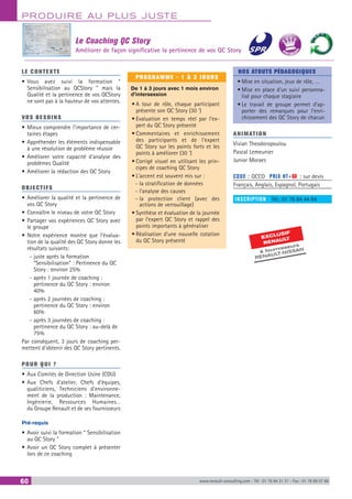 PRODUIRE AU PLUS JUSTE
60 www.renault-consulting.com - Tél : 01 76 84 31 31 - Fax : 01 76 89 07 88
LE CONTEXTE
•	Vous avez suivi la formation “
Sensibilisation au QCStory ” mais la
Qualité et la pertinence de vos QCStory
ne sont pas à la hauteur de vos attentes.
VOS BESOINS
•	Mieux comprendre l’importance de cer-
taines étapes
•	Appréhender les éléments indispensable
à une résolution de problème réussie
•	Améliorer votre capacité d’analyse des
problèmes Qualité
•	Améliorer la rédaction des QC Story
OBJECTIFS
•	Améliorer la qualité et la pertinence de
vos QC Story
•	Connaître le niveau de votre QC Story
•	Partager vos expériences QC Story avec
le groupe
•	Notre expérience montre que l’évalua-
tion de la qualité des QC Story donne les
résultats suivants:
-- juste après la formation
“Sensibilisation” : Pertinence du QC
Story : environ 25%
-- après 1 journée de coaching :
pertinence du QC Story : environ
40%
-- après 2 journées de coaching :
pertinence du QC Story : environ
60%
-- après 3 journées de coaching :
pertinence du QC Story : au-delà de
75%
Par conséquent, 3 jours de coaching per-
mettent d’obtenir des QC Story pertinents.
POUR QUI ?
•	Aux Comités de Direction Usine (CDU)
•	Aux Chefs d’atelier, Chefs d’équipes,
qualiticiens, Techniciens d’environne-
ment de la production : Maintenance,
Ingénierie, Ressources Humaines…
du Groupe Renault et de ses fournisseurs
Pré-requis
•	Avoir suivi la formation “ Sensibilisation
au QC Story ”
•	Avoir un QC Story complet à présenter
lors de ce coaching
PROGRAMME - 1 À 3 JOURS
De 1 à 3 jours avec 1 mois environ
d’intersession
•	A tour de rôle, chaque participant
présente son QC Story (30 ‘)
•	Evaluation en temps réel par l’ex-
pert du QC Story présenté
•	Commentaires et enrichissement
des participants et de l’expert
QC Story sur les points forts et les
points à améliorer (30 ‘)
•	Corrigé visuel en utilisant les prin-
cipes de coaching QC Story
•	L’accent est souvent mis sur :
-- la stratification de données
-- l’analyse des causes
-- la protection client (avec des
actions de verrouillage)
•	Synthèse et évaluation de la journée
par l’expert QC Story et rappel des
points importants à généraliser
•	Réalisation d’une nouvelle cotation
du QC Story présenté
NOS ATOUTS PÉDAGOGIQUES
•	Mise en situation, jeux de rôle, …
•	Mise en place d'un suivi personna-
lisé pour chaque stagiaire
•	Le travail de groupe permet d'ap-
porter des remarques pour l'enri-
chissement des QC Story de chacun
ANIMATION
Vivian Theodoropoulou
Pascal Lemeunier
Junior Moraes
CODE : QCCO	 PRIX HT+X : sur devis
Français, Anglais, Espagnol, Portugais
INSCRIPTION : Tél.: 01 76 84 44 84
Le Coaching QC Story
Améliorer de façon significative la pertinence de vos QC Story
EXCLUSIF
RENAULT
 fournisseurs
RENAULT-NISSAN
BEST SELLE
RS
 