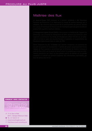 62 www.renault-consulting.com - Tél : 01 76 84 31 31 - Fax : 01 76 89 07 88
COMMENT NOUS CONTACTER ?
13-15, Quai Le Gallo
92513 - Boulogne-Billancourt Cédex
Tél. : 01 76 84 31 31
renault.consulting@renault.com
http://www.renault-consulting.com
-
(
+
8
PRODUIRE AU PLUS JUSTE
Maîtrise des flux
Le Juste-à-Temps (JAT) demeure la « colonne vertébrale » des Nouveaux
Systèmes de Production. Il se matérialise au niveau du secteur montage par le
«Hoshin», des chantiers spectaculaires de ré-aménagement des ateliers, réalisés
en 5 jours, et mobilisant les forces vives de l’entreprise pour des gains records en
productivité, qualité et surfaces libérées.
Le changement rapide d’outil (SMED), vise à assurer la flexibilité de l’appareil de
production, par un temps de changement de série raccourci au minimum, voire
supprimé. La diminution du Temps de Changement d’Outil (T.C.O.) est un préa-
lable à la mise en place des boucles Kanban, et contribue à l’augmentation du
Rendement Opérationnel dans le cadre de TPM.
Partie intégrante du JAT, le Kanban (qui signifie « étiquette » en japonais) est
un outil de gestion de la production. Il permet de passer progressivement d’une
logique de flux « poussé », caractérisée par la formation de stocks et encours à
celle de flux « tiré » où le poste de travail amont ne produit que ce qui est stric-
tement consommé par l’aval. La plus grande qualité du kanban est sa grande
simplicité et lisibilité qui permet d’apporter des informations exploitables par
tous les acteurs du terrain.
 