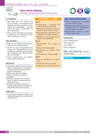 PRODUIRE AU PLUS JUSTE
64 www.renault-consulting.com - Tél : 01 76 84 31 31 - Fax : 01 76 89 07 88
Value Stream Mapping
Améliorer la performance de votre chaîne de valeur
LE CONTEXTE
•	Vous faites face à des stocks et des
en-cours élevés, une manutention non
optimisée, des tâches de gestion de pro-
duction non standardisées, ... qui sont
autant de sources d’amélioration de
votre performance.
•	Votre système d’information pour piloter
la production n’est maîtrisé assez fine-
ment et génère des en-cours
VOS BESOINS
•	Maîtrisez les différents dysfonctionne-
ments de votre chaîne de valeur
•	Assurer une vision de la globalité de vos
processus en s’appropriant les outils de
synthèse qui vous permettront d’analy-
ser et d’optimiser votre chaîne de valeur
dans son ensemble
•	Cibler immédiatement les chantiers
prioritaires de productivité
OBJECTIFS
• Apprendre à représenter votre chaîne de
valeur en établissant une cartographie
standard tant des flux physiques que
des flux d’information
• Calculer son rendement global
• Pouvoir identifier les sources de
gaspillage
• Analyser l’ensemble de la chaîne de
valeur et repérer les opportunités de
réduction de coût
• Améliorer les enchaînements et les
maillons perfectibles pour optimiser la
globalité de votre chaîne de valeur
POUR QUI ?
•	Aux Directeurs Industriel ou d’Usine, aux
responsablesSupplyChain,deProduction,
de Productivité
PROGRAMME - 3 JOURS
Jour 1
•	Sensibilisation à l’évolution des
bonnes pratiques industrielles
•	Approche des différents outils d’op-
timisation de la chaîne de valeur
•	Présentation de la méthode de car-
tographie de la chaîne de valeur
•	Analyse sur le terrain des flux phy-
siques et informationnels
Jour 2
•	Représentation de la chaîne de
valeur
•	Calcul de rendement global
•	Identification des sources d’amé-
lioration
•	Construction du nouveau modèle
Jour 3
•	Plan de convergence du déploie-
ment
•	Structuration des sous-projets
•	Présentation au Comité de Direction
NOS ATOUTS PÉDAGOGIQUES
•	Mise en pratique de la méthode
sur votre chaîne de valeur
•	Identification immédiate des sources
d’amélioration et établissement
d’un plan de mise en œuvre
•	Représentation vivante et synop-
tique de tous vos flux
ANIMATION
Vivian Theodoropoulou
Pascal Lemeunier
Junior Moraes
Vincent Laboucheix
CODE : VSMA	 PRIX HT+X : sur devis
Français, Anglais
INSCRIPTION : Tél.: 01 76 89 75 75
BEST SELLE
RS
 