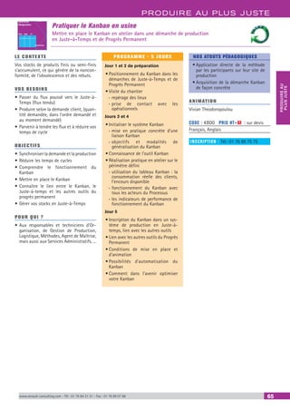 PRODUIRE AU PLUS JUSTE
PRODUIREAU
PLUSJUSTE
www.renault-consulting.com - Tél : 01 76 84 31 31 - Fax : 01 76 89 07 88 65
Pratiquer le Kanban en usine
Mettre en place le Kanban en atelier dans une démarche de production
en Juste-à-Temps et de Progrès Permanent
Référence:
Désignation:
Origine
Destination
Nbre Type N°
LE CONTEXTE
Vos stocks de produits finis ou semi-finis
s’accumulent, ce qui génère de la noncon-
formité, de l’obsolescence et des rebuts.
VOS BESOINS
•	Passer du flux poussé vers le Juste-à-
Temps (flux tendu)
•	Produire selon la demande client, (quan-
tité demandée, dans l’ordre demandé et
au moment demandé)
•	Parvenir à tendre les flux et à réduire vos
temps de cycle
OBJECTIFS
•	Synchroniser la demande et la production
•	Réduire les temps de cycles
•	Comprendre le fonctionnement du
Kanban
•	Mettre en place le Kanban
•	Connaître le lien entre le Kanban, le
Juste-à-temps et les autres outils du
progrès permanent
•	Gérer vos stocks en Juste-à-Temps
POUR QUI ?
•	Aux responsables et techniciens d’Or-
ganisation, de Gestion de Production,
Logistique, Méthodes, Agent de Maîtrise,
mais aussi aux Services Administratifs, ...
PROGRAMME - 5 JOURS
Jour 1 et 2 de préparation
•	Positionnement du Kanban dans les
démarches de Juste-à-Temps et de
Progrès Permanent
•	Visite du chantier
-- repérage des lieux
-- prise de contact avec les
opérationnels
Jours 3 et 4
•	Initialiser le système Kanban
-- mise en pratique concrète d’une
liaison Kanban
-- objectifs et modalités de
généralisation du Kanban
•	Connaissance de l’outil Kanban
•	Réalisation pratique en atelier sur le
périmètre défini
-- utilisation du tableau Kanban : la
consommation réelle des clients,
l’encours disponible
-- fonctionnement du Kanban avec
tous les acteurs du Processus
-- les indicateurs de performance de
fonctionnement du Kanban
Jour 5
•	Inscription du Kanban dans un sys-
tème de production en Juste-à-
temps, lien avec les autres outils
•	Lien avec les autres outils du Progrès
Permanent
•	Conditions de mise en place et
d’animation
•	Possibilités d’automatisation du
Kanban
•	Comment dans l’avenir optimiser
votre Kanban
NOS ATOUTS PÉDAGOGIQUES
•	Application directe de la méthode
par les participants sur leur site de
production
•	Acquisition de la démarche Kanban
de façon concrète
ANIMATION
Vivian Theodoropoulou
CODE : KBDG	 PRIX HT+X : sur devis
Français, Anglais
INSCRIPTION : Tél.: 01 76 89 75 75
 