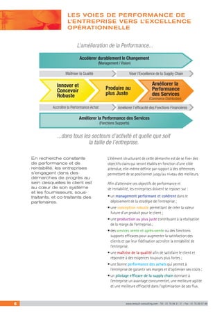 6 www.renault-consulting.com - Tél : 01 76 84 31 31 - Fax : 01 76 89 07 88
LES VOIES DE PERFORMANCE DE
L’ENTREPRISE VERS L’EXCELLENCE
OPÉRATIONNELLE
L’élément structurant de cette démarche est de se fixer des
objectifs clairs qui seront établis en fonction d’une cible
attendue, elle-même définie par rapport à des références
permettant de se positionner jusqu’au niveau des meilleurs.
Afin d’atteindre ces objectifs de performance et
de rentabilité, les entreprises doivent se reposer sur :
• un management performant et cohérent dans le
déploiement de la stratégie de l’entreprise ;
• une conception robuste permettant de créer la valeur
future d’un produit pour le client ;
• une production au plus juste contribuant à la réalisation
de la marge de l’entreprise ;
• des services vente et après-vente ou des fonctions
supports efficaces pour augmenter la satisfaction des
clients et par leur fidélisation accroître la rentabilité de
l’entreprise.
• une maîtrise de la qualité afin de satisfaire le client et
répondre à des exigences toujours plus fortes ;
• une bonne performance des achats qui permet à
l’entreprise de garantir ses marges et d’optimiser ses coûts ;
• un pilotage efficace de la supply chain donnant à
l’entreprise un avantage concurrentiel, une meilleure agilité
et une meilleure efficacité dans l’optimisation de ses flux.
En recherche constante
de performance et de
rentabilité, les entreprises
s’engagent dans des
démarches de progrès au
sein desquelles le client est
au cœur de son système
et les fournisseurs, sous-
traitants, et co-traitants des
partenaires.
Maîtriser la Qualité
L’amélioration de la Performance...
...dans tous les secteurs d’activité et quelle que soit
la taille de l’entreprise.
(Commerce-Distribution)
Viser l’Excellence de la Supply Chain
Améliorer l’efficacité des Fonctions FinancièresAccroître la Performance Achat
Accélerer durablement le Changement
(Management / Vision)
Améliorer la Performance des Services
(Fonctions Supports)
Innover et
Concevoir
Robuste
Produire au
plus Juste
Améliorer la
Performance
des Services
 