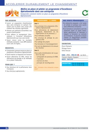 ACCÉLERER DURABLEM ENT LE CHANGEM ENT
70 www.renault-consulting.com - Tél : 01 76 84 31 31 - Fax : 01 76 89 07 88
Mettre en place et piloter un programme d’Excellence
Opérationnelle dans son entreprise
Comprendre comment mettre en place un programme d’Excellence
Opérationnelle
VOS BESOINS
•	Lancer un programme d’amélioration
dans votre entreprise en sachant l’ini-
tialiser puis le piloter avec succès afin
d’obtenir des résultats significatifs
•	Amener une cohérence d’ensemble à vos
projets d’amélioration
•	Faire adhérer le management inter-
médiaire à l’initiative d’Excellence
Opérationnelle que vous avez lancée
•	Savoir choisir entre les multiples
méthodes existantes : Lean, BPR, balance
score card, Six Sigma...
OBJECTIFS
•	Comprendre comment mettre en place un
programme d’Excellence Opérationnelle
•	Savoir réaliser un diagnostic de l’existant
•	Savoir déterminer les KPIs, choisir les
alternatives de pilotage et de méthodes
et en piloter l’exécution.
POUR QUI ?
•	Aux directeurs de la performance dans
l’entreprise
•	Aux directeurs opérationnels
PROGRAMME - 2 JOURS
Jour 1
•	Les principes d’un programme d’Ex-
cellence Opérationnelle
•	Les alternatives de déploiement
(pull/push, déploiement via les
organisations ou les processus…)
•	Les méthodes actuelles
•	La structure de pilotage du pro-
gramme d’EO
•	Le cadrage des projets
•	La formation et l’accompagnement
•	Le suivi du déploiement et la mesure
des résultats
Jour 2
•	Les outils d’amélioration de la qua-
lité et du lean
-- cartographie de processus  VSM,
-- 5 pourquoi
-- matrices de choix
-- principes de reconfiguration
-- …
NB : formation intra entreprise unique-
ment”
NOS ATOUTS PÉDAGOGIQUES
•	La démarche proposée a été testée
et utilisée en pratique avec succès
dans différentes entreprises
•	Les formateurs consultants sont des
praticiens ayant un passé mana-
gérial opérationnel et l’aptitude à
adapter la formation au contexte
de l’entreprise ; ils peuvent si besoin
réaliser un diagnostique préalable
des besoins et difficultés
ANIMATION
Pierre Chemarin
Philippe Faivre
Gilles Panczer
CODE : PPEO	 PRIX HT+X : sur devis
Français, Anglais, Espagnol
DATES : SUR SITE
INSCRIPTION : Tél.: 01 76 84 44 84
	 Fax: 01 76 89 07 88
 
