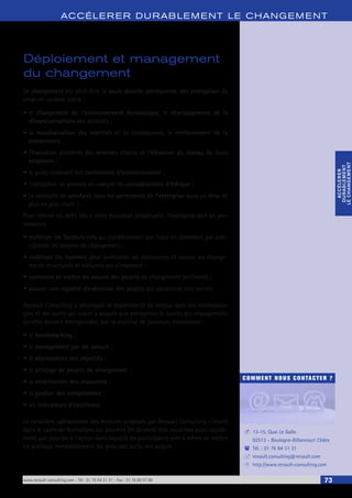 www.renault-consulting.com - Tél : 01 76 84 31 31 - Fax : 01 76 89 07 88 73
COMMENT NOUS CONTACTER ?
13-15, Quai Le Gallo
92513 - Boulogne-Billancourt Cédex
Tél. : 01 76 84 31 31
renault.consulting@renault.com
http://www.renault-consulting.com
-
(
+
8
ACCÉLERER DURABLEM ENT LE CHANGEM ENT
ACCÉLERER
DURABLEMENT
LECHANGEMENT
ACCÉLERER
DURABLEMENT
LECHANGEMENT
Déploiement et management
du changement
Le changement est peut-être la seule donnée permanente des entreprises du
vingt-et-unième siècle :
•	le changement de l’environnement économique, le développement de la
«financiarisation» des activités ;
•	la mondialisation des marchés et sa conséquence, le renforcement de la
concurrence ;
•	l’évolution accélérée des attentes clients et l’élévation du niveau de leurs
exigences ;
•	le poids croissant des contraintes d’environnement ;
•	l’obligation de prendre en compte les considérations d’éthique ;
•	la nécessité de satisfaire tous les partenaires de l’entreprise dans un délai de
plus en plus court ; …
Pour relever les défis liés à cette évolution perpétuelle, l’entreprise doit en per-
manence :
•	maîtriser les facteurs clés qui conditionnent son futur en détectant par anti-
cipation les besoins de changement ;
•	mobiliser les hommes pour surmonter les résistances et réussir les change-
ments structurels et culturels qui s’imposent ;
•	concevoir et mettre en oeuvre des projets de changement pertinents ;
•	assurer une rapidité d’exécution des projets qui garantisse leur succès.
Renault Consulting a développé et expérimenté de longue date des méthodolo-
gies et des outils qui visent à assurer aux entreprises le succès des changements
qu’elles doivent entreprendre, par la maîtrise de plusieurs dimensions :
•	le benchmarking ;
•	le management par les valeurs ;
•	le déploiement des objectifs ;
•	le pilotage de projets de changement ;
•	la mobilisation des ressources ;
•	la gestion des compétences ;
•	les indicateurs d’excellence.
Le caractère opérationnel des modules proposés par Renault Consulting s’inscrit
dans le cadre de formations qui peuvent (et doivent) être associées aussi rapide-
ment que possible à l’action dans laquelle les participants sont à même de mettre
en pratique immédiatement les principes qu’ils ont acquis.
 