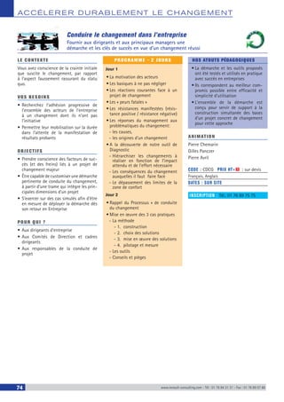 ACCÉLERER DURABLEM ENT LE CHANGEM ENT
74 www.renault-consulting.com - Tél : 01 76 84 31 31 - Fax : 01 76 89 07 88
Conduire le changement dans l’entreprise
Fournir aux dirigeants et aux principaux managers une
démarche et les clés de succès en vue d’un changement réussi
LE CONTEXTE
Vous avez conscience de la crainte initiale
que suscite le changement, par rapport
à l’aspect faussement rassurant du statu
quo.
VOS BESOINS
•	Recherchez l’adhésion progressive de
l’ensemble des acteurs de l’entreprise
à un changement dont ils n’ont pas
l’initiative
•	Permettre leur mobilisation sur la durée
dans l’attente de la manifestation de
résultats probants
OBJECTIFS
•	Prendre conscience des facteurs de suc-
cès (et des freins) liés à un projet de
changement majeur
•	Être capable de customiser une démarche
pertinente de conduite du changement,
à partir d’une trame qui intègre les prin-
cipales dimensions d’un projet
•	S’exercer sur des cas simulés afin d’être
en mesure de déployer la démarche dès
son retour en Entreprise
POUR QUI ?
•	Aux dirigeants d’entreprise
•	Aux Comités de Direction et cadres
dirigeants
•	Aux responsables de la conduite de
projet
PROGRAMME - 2 JOURS
Jour 1
•	La motivation des acteurs
•	Les basiques à ne pas négliger
•	Les réactions courantes face à un
projet de changement
•	Les « peurs fatales »
•	Les résistances manifestées (résis-
tance positive / résistance négative)
•	Les réponses du management aux
problématiques du changement:
-- les causes,
-- les origines d’un changement
•	A la découverte de notre outil de
Diagnostic
-- Hiérarchiser les changements à
réaliser en fonction de l’impact
attendu et de l’effort nécessaire
-- Les conséquences du changement
auxquelles il faut faire face
-- Le dépassement des limites de la
zone de confort
Jour 2
•	Rappel du Processus » de conduite
du changement
•	Mise en œuvre des 3 cas pratiques
-- La méthode
-- 1.	construction
-- 2.	 choix des solutions
-- 3.	 mise en œuvre des solutions
-- 4.	 pilotage et mesure
-- Les outils
-- Conseils et pièges
NOS ATOUTS PÉDAGOGIQUES
•	La démarche et les outils proposés
ont été testés et utilisés en pratique
avec succès en entreprises
•	Ils correspondent au meilleur com-
promis possible entre efficacité et
simplicité d’utilisation
•	L’ensemble de la démarche est
conçu pour servir de support à la
construction simultanée des bases
d’un projet concret de changement
pour cette approche
ANIMATION
Pierre Chemarin
Gilles Panczer
Pierre Avril
CODE : CDCG	 PRIX HT+X : sur devis
Français, Anglais
DATES : SUR SITE
INSCRIPTION : Tél.: 01 76 89 75 75
 