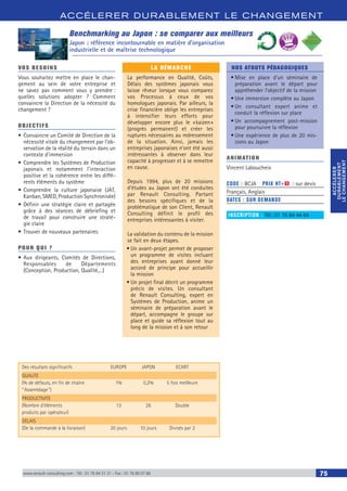 ACCÉLERER DURABLEM ENT LE CHANGEM ENT
ACCÉLERER
DURABLEMENT
LECHANGEMENT
ACCÉLERER
DURABLEMENT
LECHANGEMENT
www.renault-consulting.com - Tél : 01 76 84 31 31 - Fax : 01 76 89 07 88 75
Benchmarking au Japon : se comparer aux meilleurs
Japon : référence incontournable en matière d’organisation
industrielle et de maîtrise technologique
Des résultats significatifs	 EUROPE	 JAPON	 ECART
QUALITE
(% de défauts, en fin de chaîne	 1%	 0,2%	 5 fois meilleure
” Assemblage )
PRODUCTIVITE
(Nombre d’éléments 	 13	 26	 Double
produits par opérateur)
DELAIS
(De la commande à la livraison)	 20 jours	 10 jours	 Divisés par 2
BEST SELLE
RS
VOS BESOINS
Vous souhaitez mettre en place le chan-
gement au sein de votre entreprise et
ne savez pas comment vous y prendre :
quelles solutions adopter ? Comment
convaincre la Direction de la nécessité du
changement ?
OBJECTIFS
•	Convaincre un Comité de Direction de la
nécessité vitale du changement par l’ob-
servation de la réalité du terrain dans un
contexte d’immersion
•	Comprendre les Systèmes de Production
japonais et notamment l’interaction
positive et la cohérence entre les diffé-
rents éléments du système
•	Comprendre la culture japonaise (JAT,
Kanban, SMED, Production Synchronisée)
•	Définir une stratégie claire et partagée
grâce à des séances de débriefing et
de travail pour construire une straté-
gie claire
•	Trouver de nouveaux partenaires
POUR QUI ?
•	Aux dirigeants, Comités de Directions,
Responsables de Départements
(Conception, Production, Qualité,...)
LA DÉMARCHE
La performance en Qualité, Coûts,
Délais des systèmes japonais vous
laisse rêveur lorsque vous comparez
vos Processus à ceux de vos
homologues japonais. Par ailleurs, la
crise financière oblige les entreprises
à intensifier leurs efforts pour
développer encore plus le « kaizen »
(progrès permanent) et créer les
ruptures nécessaires au redressement
de la situation. Ainsi, jamais les
entreprises japonaises n’ont été aussi
intéressantes à observer dans leur
capacité à progresser et à se remettre
en cause.
Depuis 1994, plus de 20 missions
d’études au Japon ont été conduites
par Renault Consulting. Partant
des besoins spécifiques et de la
problématique de son Client, Renault
Consulting définit le profil des
entreprises intéressantes à visiter.
La validation du contenu de la mission
se fait en deux étapes.
•	Un avant-projet permet de proposer
un programme de visites incluant
des entreprises ayant donné leur
accord de principe pour accueillir
la mission
•	Un projet final décrit un programme
précis de visites. Un consultant
de Renault Consulting, expert en
Systèmes de Production, anime un
séminaire de préparation avant le
départ, accompagne le groupe sur
place et guide sa réflexion tout au
long de la mission et à son retour
NOS ATOUTS PÉDAGOGIQUES
•	Mise en place d’un séminaire de
préparation avant le départ pour
appréhender l’objectif de la mission
•	Une immersion complète au Japon
•	Un consultant expert anime et
conduit la réflexion sur place
•	Un accompagnement post-mission
pour poursuivre la réflexion
•	Une expérience de plus de 20 mis-
sions au Japon
ANIMATION
Vincent Laboucheix
CODE : BCJA	 PRIX HT+X : sur devis
Français, Anglais
DATES : SUR DEMANDE
INSCRIPTION : Tél.: 01 76 84 44 84
 