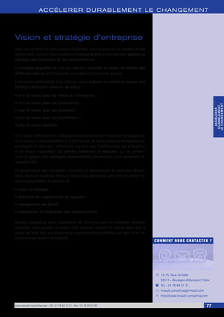 www.renault-consulting.com - Tél : 01 76 84 31 31 - Fax : 01 76 89 07 88 77
COMMENT NOUS CONTACTER ?
13-15, Quai Le Gallo
92513 - Boulogne-Billancourt Cédex
Tél. : 01 76 84 31 31
renault.consulting@renault.com
http://www.renault-consulting.com
-
(
+
8
ACCÉLERER DURABLEM ENT LE CHANGEM ENT
ACCÉLERER
DURABLEMENT
LECHANGEMENT
ACCÉLERER
DURABLEMENT
LECHANGEMENT
Vision et stratégie d’entreprise
Dans un contexte de concurrence exacerbée, sous la pression du marché et des
actionnaires toujours plus exigeants, l’entreprise doit en permanence adapter sa
stratégie aux évolutions de son environnement.
La stratégie gagnante est celle qui aboutit à concilier au mieux les intérêts des
différents acteurs de l’entreprise, prise dans sa dimension globale.
L’entreprise performante sera celle qui saura élaborer et mettre en oeuvre une
stratégie réellement créatrice de valeur :
•	plus de valeur pour les clients de l’entreprise ;
•	plus de valeur pour ses actionnaires ;
•	plus de valeur pour son personnel ;
•	plus de valeur pour ses fournisseurs ;
•	plus de valeur sociétale.
Il n’y a pas d’alternative à l’adaptation permanente car l’évolution du rapport de
force conduit inéluctablement à la destruction de valeur pour les entreprises qui
privilégient le statu quo. L’entreprise n’a donc pas d’autres choix que d’imaginer
et de réussir rapidement des percées novatrices et décisives, qui lui permet-
tront de gagner des avantages concurrentiels déterminants pour pérenniser sa
compétitivité.
La gouvernance des entreprises s’enrichit en permanence de nouvelles dimen-
sions. Dans ce contexte, Renault Consulting positionne son offre de conseil et
d’accompagnement en matière de :
•	vision et stratégie ;
•	détection des opportunités de ruptures ;
•	management par percée ;
•	anticipation et intégration des attentes clients.
Renault Consulting, dont l’expérience est reconnue dans de nombreux secteurs
d’activité, vous apporte un savoir-faire éprouvé, concret et robuste pour être à
même de faire face aux évolutions conjoncturelles accélérées qui sont le lot de
notre environnement mondialisé.
 
