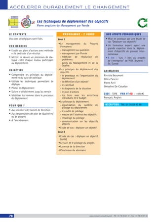 ACCÉLERER DURABLEM ENT LE CHANGEM ENT
78 www.renault-consulting.com - Tél : 01 76 84 31 31 - Fax : 01 76 89 07 88
Les techniques de déploiement des objectifs
Pierre angulaire du Management par Percée
LE CONTEXTE
Vos axes stratégiques sont fixés.
VOS BESOINS
•	Etablir vos plans d’actions avec méthode
et la certitude d’un résultat
•	Mettre en œuvre un processus de dia-
logue entre chaque niveau participant
au déploiement.
OBJECTIFS
•	Comprendre les principes du déploie-
ment et du suivi de politique
•	Utiliser les techniques permettant de
déployer
•	Piloter le déploiement
•	Suivre le déploiement jusqu’au terrain
•	Mobiliser les hommes dans le processus
de déploiement
POUR QUI ?
•	Aux membres de Comité de Direction
•	Aux responsables de plan de Qualité et/
ou de progrès
•	A l’encadrement
PROGRAMME - 2 JOURS
Jour 1
•	Le management du Progrès
Permanent
-- management au quotidien
-- management par Percée
-- méthode de résolution de
problèmes
-- outils du Management et de la
Qualité
•	Les principes du déploiement des
objectifs
-- le processus et l’organisation du
déploiement
-- la définition d’un objectif
-- le catchball
-- le diagnostic de la situation
-- le plan d’actions
-- les liens avec les entretiens
individuels et le budget
•	Le pilotage du déploiement
-- organisation du système de
pilotage du déploiement
-- les outils de pilotage
-- mesure de l'atteinte des objectifs
-- recadrage du pilotage
-- communication sur les objectifs
atteints
•	Etude de cas : déployer un objectif
Jour 2
•	Etude de cas : déployer un objectif
(suite)
•	Le suivi et le pilotage du progrès
•	La revue de la direction
•	Conclusion du séminaire
NOS ATOUTS PÉDAGOGIQUES
•	Mise en pratique par une étude de
cas “Déployer vos objectifs”
•	Un formateur expert ayant une
grande expertise dans le déploie-
ment d'objectifs de groupes inter-
nationaux
•	A lire : “Les 7 clés du progrès
de l'entreprise” de W.H. Brunetti -
Ed. Dunod
ANIMATION
Patricia Beaumont
Gilles Panczer
Pierre Avril
Ombeline De-Catuelan
CODE : TDPE	 PRIX HT+X : 1 010 €
Français, Anglais
INSCRIPTION : Tél.: 01 76 83 47 86
 