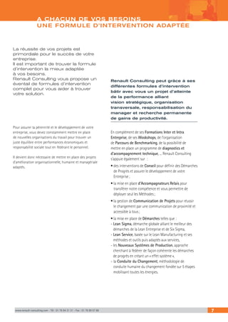 www.renault-consulting.com - Tél : 01 76 84 31 31 - Fax : 01 76 89 07 88 7
La réussite de vos projets est
primordiale pour le succès de votre
entreprise.
Il est important de trouver la formule
d’intervention la mieux adaptée
à vos besoins.
Renault Consulting vous propose un
éventail de formules d’intervention
complet pour vous aider à trouver
votre solution.
Pour assurer la pérennité et le développement de votre
entreprise, vous devez constamment mettre en place
de nouvelles organisations du travail pour trouver un
juste équilibre entre performances économiques et
responsabilité sociale tout en fédérant le personnel.
Il devient donc nécessaire de mettre en place des projets
d’amélioration organisationnelle, humaine et managériale
adaptés.
Renault Consulting peut grâce à ses
différentes formules d’intervention
bâtir avec vous un projet d’atteinte
de la performance alliant
vision stratégique, organisation
transversale, responsabilisation du
manager et recherche permanente
de gains de productivité.
En complément de ses Formations Inter et Intra
Entreprise, de ses Woskshops, de l’organisation
de Parcours de Benchmarking, de la possibilité de
mettre en place un programme de diagnostics et
d’accompagnement technique, ... Renault Consulting
s’appuie également sur :
• des interventions de Conseil pour définir des Démarches
de Progrès et assurer le développement de votre
Entreprise ;
• la mise en place d’Accompagnateurs Relais pour
transférer notre compétence et vous permettre de
déployer seul les Méthodes ;
• la gestion de Communication de Projets pour réussir
le changement par une communication de proximité et
accessible à tous ;
• la mise en place de Démarches telles que :
- Lean Sigma, démarche globale alliant le meilleur des
démarches de la Lean Entreprise et de Six Sigma,
- Lean Service, basée sur le Lean Manufacturing et ses
méthodes et outils puis adaptés aux services,
- les Nouveaux Systèmes de Production, approche
cherchant à fédérer de façon cohérente les démarches
de progrès en créant un « effet système »,
- la Conduite du Changement, méthodologie de
conduite humaine du changement fondée sur 5 étapes
mobilisant toutes les énergies.
A CHACUN DE VOS BESOINS
UNE FORMULE D’INTERVENTION ADAPTÉE
 