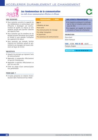 ACCÉLERER DURABLEM ENT LE CHANGEM ENT
82 www.renault-consulting.com - Tél : 01 76 84 31 31 - Fax : 01 76 89 07 88
VOS BESOINS
•	Vous souhaitez accroître la capacité de
vos collaborateurs à communiquer avec
efficacité, à developper une commu-
nication de qualité, ou chacun se sent
respecté, écouté sans sacrifier l’atteinte
des objectifs fixés
•	Vous souhaitez que les membres de vos
équipes puissent factualiser leurs propos
en évitant le plus possible l’utilisation
des jugements de valeurs
•	Vous souhaitez, par exemple, faciliter
l’exercice de l’entretien annuel en per-
mettant à vos managers de trouver aisé-
ment «la façon de le dire»
OBJECTIFS
•	Acquérir les principes qui régissent l’acte
de communication
•	Apprendre à comprendre effectivement
ce que dit l’interlocuteur
•	Apprendre à exprimer effectivement ce
que l’on veut dire
•	Eviter les pièges d’une communication
non performante
POUR QUI ?
•	A toutes personnes en relation d’inter-
locution dans l’exercice de leur métier
PROGRAMME - 1 JOUR
Jour 1
•	Modèles de base
•	Les outils
•	La restructuration de message
•	Le piège triangulaire
•	L’assertivité
•	Le processus de communication
NOS ATOUTS PÉDAGOGIQUES
•	Les stagiaires pratiquent la méthode
par la mise en situation grâce à des
jeux de rôles
•	Le stagiaire est capable de mettre
en œuvre à l’issue de la formation
ANIMATION
Pierre Avril
Didier Gerbaud
CODE : FCOM	 PRIX HT+X : 450 €
Français, Anglais
INSCRIPTION : Tél.: 01 76 84 44 84
Les fondamentaux de la communication
Les clefs d’une communication effective et efficace
 
