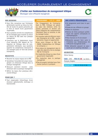 ACCÉLERER DURABLEM ENT LE CHANGEM ENT
ACCÉLERER
DURABLEMENT
LECHANGEMENT
ACCÉLERER
DURABLEMENT
LECHANGEMENT
www.renault-consulting.com - Tél : 01 76 84 31 31 - Fax : 01 76 89 07 88 85
S’initier aux fondamentaux du management éthique
Développer votre efficacité managériale
VOS BESOINS
•	Vous êtes convaincus que l’entreprise
performante concilie au mieux les inté-
rêts de toutes les parties prenantes par
la mise en œuvre d’une gouvernance
responsable.
•	Vous souhaitez enrichir les compétences
de vos managers pour incarner au mieux
les valeurs de RSE dans leur pratique
managériale.
•	Conscients que le déploiement réussi
d’une démarche RSE dépend de l’in-
tégration de l’éthique dans les com-
portements individuels, vous souhaitez
apporter les compétences nécessaires à
vos managers pour en faire des acteurs
exemplaires.
OBJECTIFS
•	Revisiter les enjeux majeurs de la RSE
•	Sensibiliser l’ensemble de la ligne mana-
gériale à la dimension éthique dans la
pratique managériale
•	Découvrir comment incarner cette
dimension dans sa pratique managériale
•	Définir les bases d’un processus déci-
sionnel éthique
POUR QUI ?
•	Tout responsable hiérarchique d’une
structure opérationnelle, technique et
fonctionnelle
PROGRAMME - 1/2 À 1 JOUR
Par l’engagement de l’entreprise
dans la RSE, l’éthique est placée
au cœur des relations entre les
parties prenantes et devient une
partie intégrante des comportements
individuels. Dans ce contexte, le rôle
du manager évolue.
•	Le nouveau cadre de référence induit
par l’émergence de la RSE : parties
prenantes, risques et opportunités
•	Lien entre Ethique et RSE (Iso
26000, fondamentaux de l’éthique
en entreprise…)
•	Les enjeux du management dans le
cadre des objectifs et de la stratégie
RSE de l’entreprise
•	Le leadership éthique au cœur d’une
gouvernance responsable
•	Sa traduction dans la pratique
managériale
•	Plan de progrès individuel pour faire
évoluer posture et pratiques
NOS ATOUTS PÉDAGOGIQUES
•	Un programme ancré dans le quo-
tidien
•	Etudes de cas, réflexion en groupe
•	Mises en situations
•	Remise de fiches pratiques synthé-
tiques des apports conceptuels et
méthodologiques
•	Plan d’actions en fin de session
•	Démarche pouvant faire suite à
l’initiation aux fondamentaux de
l’efficacité managériale (LCE)
•	Une démarche pouvant se pour-
suivre par un coaching individuel
ANIMATION
Céline Harnay
CODE : ETIC	 PRIX HT+X : sur devis
Français, Anglais
INSCRIPTION : Tél.: 01 76 83 47 86
 