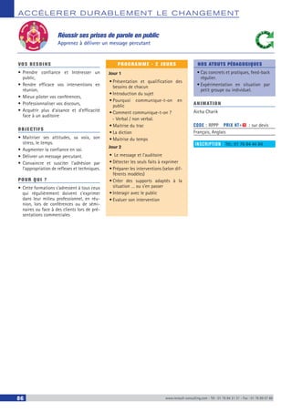 ACCÉLERER DURABLEM ENT LE CHANGEM ENT
86 www.renault-consulting.com - Tél : 01 76 84 31 31 - Fax : 01 76 89 07 88
VOS BESOINS
•	Prendre confiance et Intéresser un
public,
•	Rendre efficace vos interventions en
réunion,
•	Mieux piloter vos conférences,
•	Professionnaliser vos discours,
•	Acquérir plus d’aisance et d’efficacité
face à un auditoire
OBJECTIFS
•	Maitriser ses attitudes, sa voix, son
stress, le temps.
•	Augmenter la confiance en soi.
•	Délivrer un message percutant.
•	Convaincre et susciter l’adhésion par
l’appropriation de reflexes et techniques.
POUR QUI ?
•	Cette formations s’adressent à tous ceux
qui régulièrement doivent s’exprimer
dans leur milieu professionnel, en réu-
nion, lors de conférences ou de sémi-
naires ou face à des clients lors de pré-
sentations commerciales
PROGRAMME - 2 JOURS
Jour 1
•	Présentation et qualification des
besoins de chacun
•	Introduction du sujet
•	Pourquoi communique-t-on en
public
•	Comment communique-t-on ?
-- Verbal / non verbal.
•	Maitrise du trac
•	La diction
•	Maitrise du temps
Jour 2
•	 Le message et l’auditoire
•	Détecter les seuls faits à exprimer
•	Préparer les interventions (selon dif-
férents modèles)
•	Créer des supports adaptés à la
situation … ou s’en passer
•	Interagir avec le public
•	Evaluer son intervention
NOS ATOUTS PÉDAGOGIQUES
•	Cas concrets et pratiques, feed-back
régulier.
•	Expérimentation en situation par
petit groupe ou individuel.
ANIMATION
Aicha Charik
CODE : RPPP	 PRIX HT+X : sur devis
Français, Anglais
INSCRIPTION : Tél.: 01 76 84 44 84
Réussir ses prises de parole en public
Apprenez à délivrer un message percutant
 